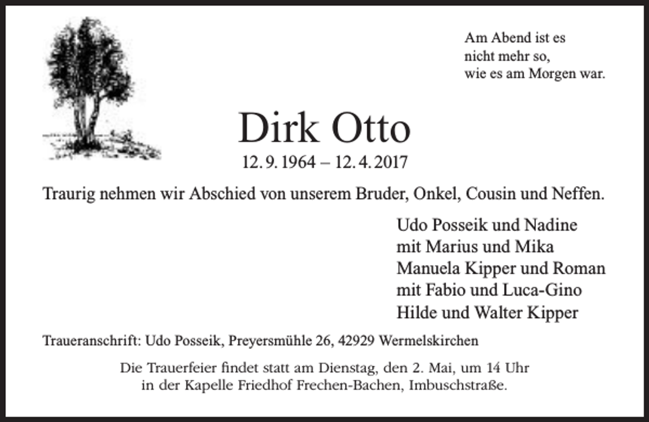 <p>Am Abend ist es<br />nicht mehr so,<br />wie es am Morgen war.</p><p>Dirk Otto<br />12. 9. 1964 – 12. 4. 2017</p><p>Traurig nehmen wir Abschied von unserem Bruder, Onkel, Cousin und Neffen.<br />Udo Posseik und Nadine<br />mit Marius und Mika<br />Manuela Kipper und Roman<br />mit Fabio und Luca-Gino<br />Hilde und Walter Kipper<br />Traueranschrift: Udo Posseik, Preyersmühle 26, 42929 Wermelskirchen<br />Die Trauerfeier findet statt am Dienstag, den 2. Mai, um 14 Uhr<br />in der Kapelle Friedhof Frechen-Bachen, Imbuschstraße.</p>
