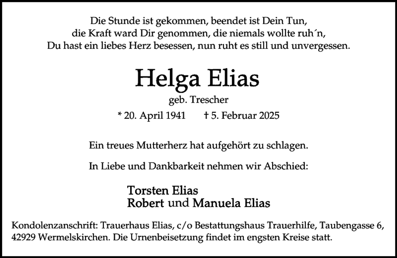<p>Die Stunde ist gekommen, beendet ist Dein Tun,<br />die Kraft ward Dir genommen, die niemals wollte ruh´n,<br />Du hast ein liebes Herz besessen, nun ruht es still und unvergessen.</p><p>geb. Trescher<br />* 20. April 1941</p><p>† 5. Februar 2025</p><p>Ein treues Mutterherz hat aufgehört zu schlagen.<br />In Liebe und Dankbarkeit nehmen wir Abschied:</p><p>und<br />Kondolenzanschrift: Trauerhaus Elias, c/o Bestattungshaus Trauerhilfe, Taubengasse 6,<br />42929 Wermelskirchen. Die Urnenbeisetzung findet im engsten Kreise statt.</p>