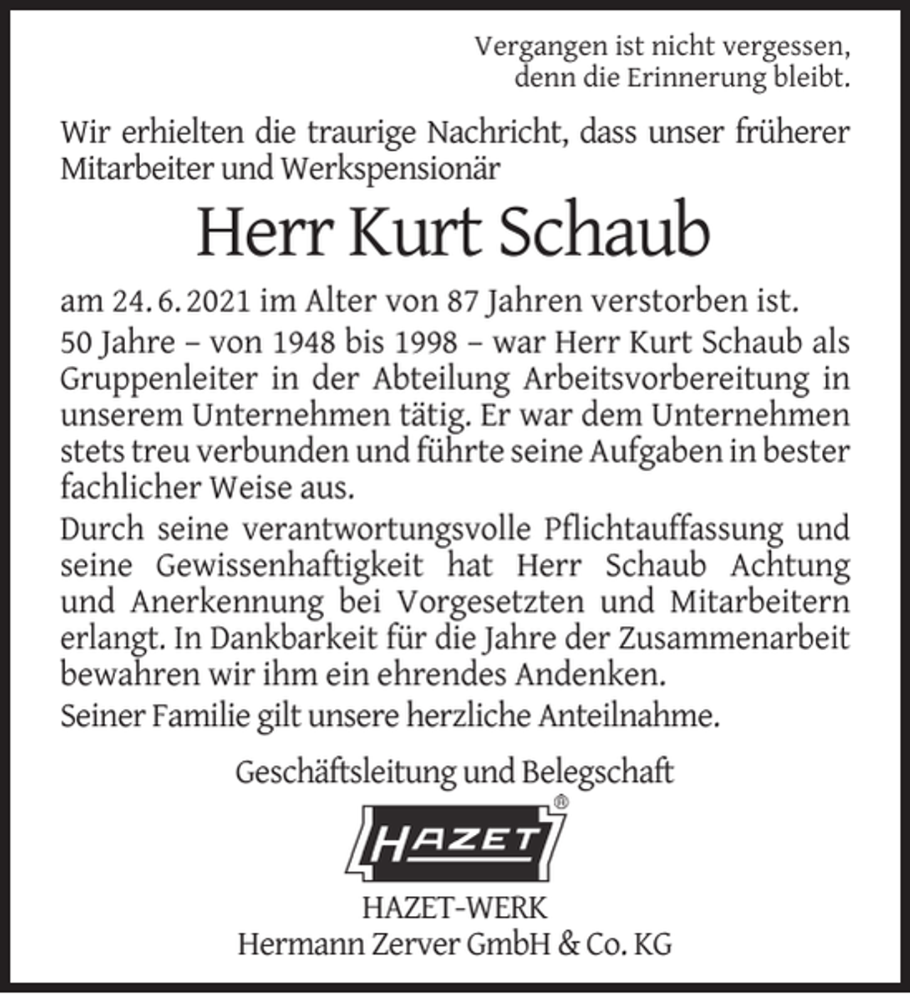 <p>Vergangen ist nicht vergessen,<br />denn die Erinnerung bleibt.</p><p>Wir erhielten die traurige Nachricht, dass unser früherer<br />Mitarbeiter und Werkspensionär</p><p>Herr Kurt Schaub</p><p>am 24. 6. 2021 im Alter von 87 Jahren verstorben ist.<br />50 Jahre – von 1948 bis 1998 – war Herr Kurt Schaub als<br />Gruppenleiter in der Abteilung Arbeitsvorbereitung in<br />unserem Unternehmen tätig. Er war dem Unternehmen<br />stets treu verbunden und führte seine Aufgaben in bester<br />fachlicher Weise aus.<br />Durch seine verantwortungsvolle Pﬂichtauffassung und<br />seine Gewissenhaftigkeit hat Herr Schaub Achtung<br />und Anerkennung bei Vorgesetzten und Mitarbeitern<br />erlangt. In Dankbarkeit für die Jahre der Zusammenarbeit<br />bewahren wir ihm ein ehrendes Andenken.<br />Seiner Familie gilt unsere herzliche Anteilnahme.<br />Geschäftsleitung und Belegschaft</p><p>HAZET-WERK<br />Hermann Zerver GmbH &amp; Co. KG</p>