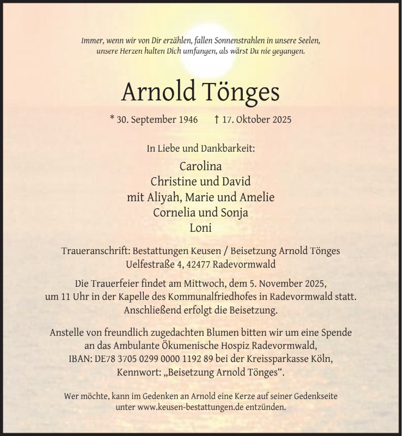 <p>Immer, wenn wir von Dir erzählen, fallen Sonnenstrahlen in unsere Seelen,<br />unsere Herzen halten Dich umfangen, als wärst Du nie gegangen.</p><p>Arnold Tönges<br />* 30. September 1946</p><p>† 17. Oktober 2025</p><p>In Liebe und Dankbarkeit:</p><p>Carolina<br />Christine und David<br />mit Aliyah, Marie und Amelie<br />Cornelia und Sonja<br />Loni<br />Traueranschrift: Bestattungen Keusen / Beisetzung Arnold Tönges<br />Uelfestraße 4, 42477 Radevormwald<br />Die Trauerfeier ﬁndet am Mittwoch, dem 5. November 2025,<br />um 11 Uhr in der Kapelle des Kommunalfriedhofes in Radevormwald statt.<br />Anschließend erfolgt die Beisetzung.<br />Anstelle von freundlich zugedachten Blumen bitten wir um eine Spende<br />an das Ambulante Ökumenische Hospiz Radevormwald,<br />IBAN: DE78 3705 0299 0000 1192 89 bei der Kreissparkasse Köln,<br />Kennwort: „Beisetzung Arnold Tönges“.<br />Wer möchte, kann im Gedenken an Arnold eine Kerze auf seiner Gedenkseite<br />unter www.keusen-bestattungen.de entzünden.</p>