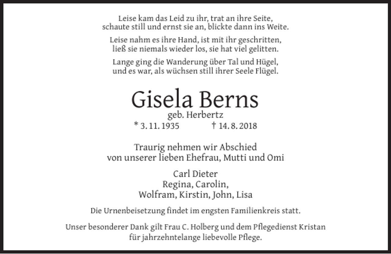 <p>Leise kam das Leid zu ihr, trat an ihre Seite,<br />schaute still und ernst sie an, blickte dann ins Weite.<br />Leise nahm es ihre Hand, ist mit ihr geschritten,<br />ließ sie niemals wieder los, sie hat viel gelitten.<br />Lange ging die Wanderung über Tal und Hügel,<br />und es war, als wüchsen still ihrer Seele Flügel.</p><p>Gisela Berns<br />geb. Herbertz<br />* 3. 11. 1935<br />† 14. 8. 2018</p><p>Traurig nehmen wir Abschied<br />von unserer lieben Ehefrau, Mutti und Omi<br />Carl Dieter<br />Regina, Carolin,<br />Wolfram, Kirstin, John, Lisa<br />Die Urnenbeisetzung ﬁndet im engsten Familienkreis statt.<br />Unser besonderer Dank gilt Frau C. Holberg und dem Pﬂegedienst Kristan<br />für jahrzehntelange liebevolle Pﬂege.</p>