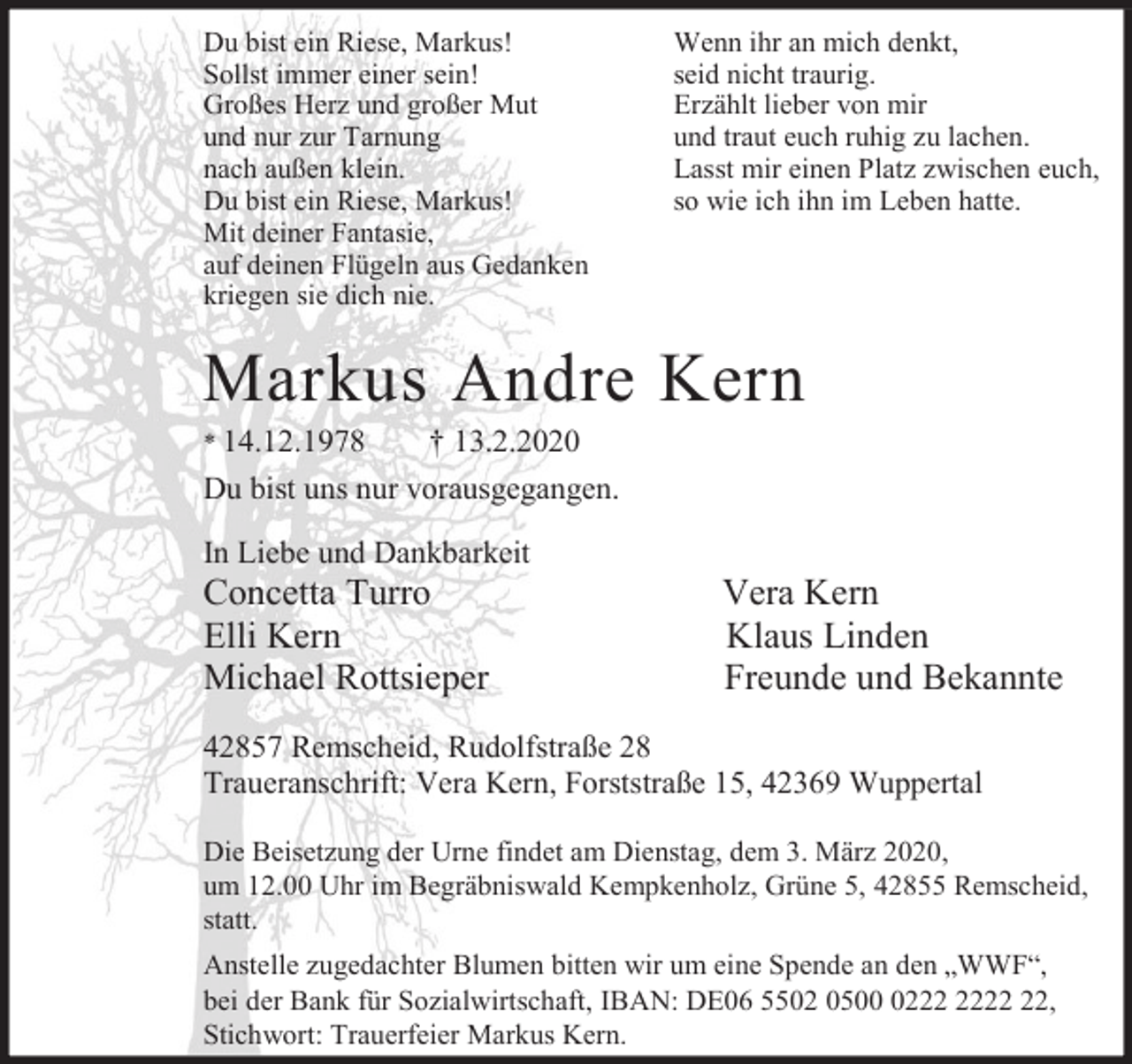 <p>Du bist ein Riese, Markus!<br />Sollst immer einer sein!<br />Großes Herz und großer Mut<br />und nur zur Tarnung<br />nach außen klein.<br />Du bist ein Riese, Markus!<br />Mit deiner Fantasie,<br />auf deinen Flügeln aus Gedanken<br />kriegen sie dich nie.</p><p>Wenn ihr an mich denkt,<br />seid nicht traurig.<br />Erzählt lieber von mir<br />und traut euch ruhig zu lachen.<br />Lasst mir einen Platz zwischen euch,<br />so wie ich ihn im Leben hatte.</p><p>Markus Andre Kern</p><p>* 14.12.1978</p><p>† 13.2.2020</p><p>Du bist uns nur vorausgegangen.<br />In Liebe und Dankbarkeit</p><p>Concetta Turro<br />Elli Kern<br />Michael Rottsieper</p><p>Vera Kern<br />Klaus Linden<br />Freunde und Bekannte</p><p>42857 Remscheid, Rudolfstraße 28<br />Traueranschrift: Vera Kern, Forststraße 15, 42369 Wuppertal<br />Die Beisetzung der Urne findet am Dienstag, dem 3. März 2020,<br />um 12.00 Uhr im Begräbniswald Kempkenholz, Grüne 5, 42855 Remscheid,<br />statt.<br />Anstelle zugedachter Blumen bitten wir um eine Spende an den „WWF“,<br />bei der Bank für Sozialwirtschaft, IBAN: DE06 5502 0502,<br />Stichwort: Trauerfeier Markus Kern.</p>