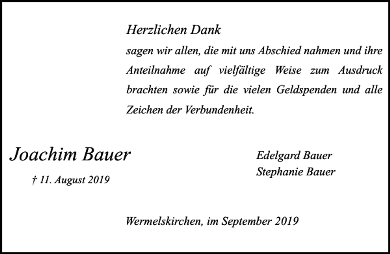 <p>Herzlichen Dank<br />sagen wir allen, die mit uns Abschied nahmen und ihre<br />Anteilnahme auf vielfältige Weise zum Ausdruck<br />brachten sowie für die vielen Geldspenden und alle<br />Zeichen der Verbundenheit.</p><p>Joachim Bauer<br />† 11. August 2019</p><p>Edelgard Bauer<br />Stephanie Bauer</p><p>Wermelskirchen, im September 2019</p>