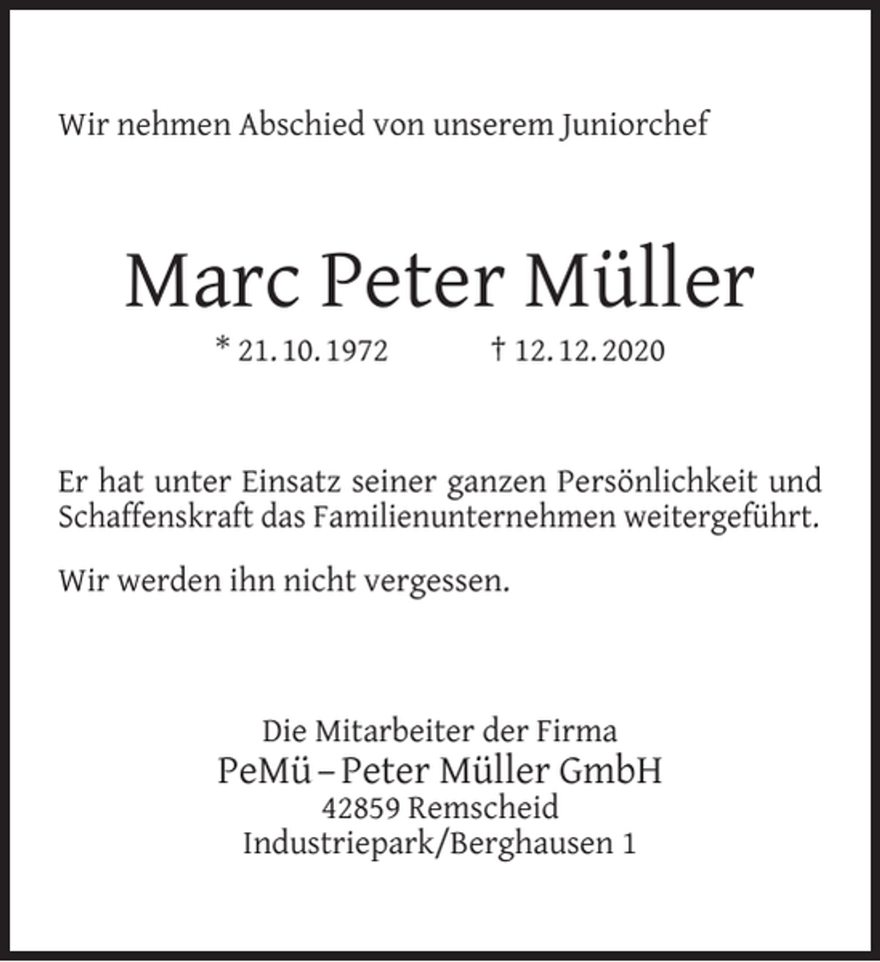 <p>Wir nehmen Abschied von unserem Juniorchef</p><p>Marc Peter Müller<br />* 21. 10. 1972</p><p>† 12. 12. 2020</p><p>Er hat unter Einsatz seiner ganzen Persönlichkeit und<br />Schaffenskraft das Familienunternehmen weitergeführt.<br />Wir werden ihn nicht vergessen.</p><p>Die Mitarbeiter der Firma</p><p>PeMü – Peter Müller GmbH<br />42859 Remscheid<br />Industriepark/Berghausen 1</p>