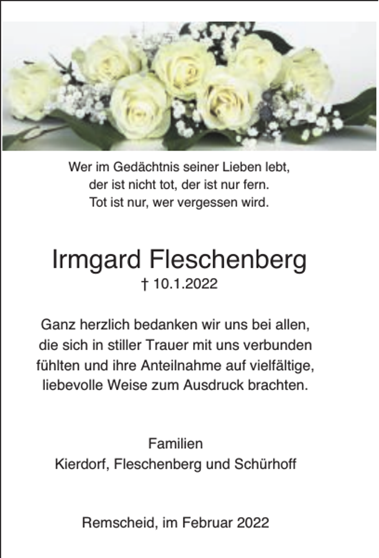 <p>Wer im Gedächtnis seiner Lieben lebt,<br />der ist nicht tot, der ist nur fern.<br />Tot ist nur, wer vergessen wird.</p><p>Irmgard Fleschenberg<br />† 10.1.2022</p><p>Ganz herzlich bedanken wir uns bei allen,<br />die sich in stiller Trauer mit uns verbunden<br />fühlten und ihre Anteilnahme auf vielfältige,<br />liebevolle Weise zum Ausdruck brachten.</p><p>Familien<br />Kierdorf, Fleschenberg und Schürhoff</p><p>Remscheid, im Februar 2022</p>