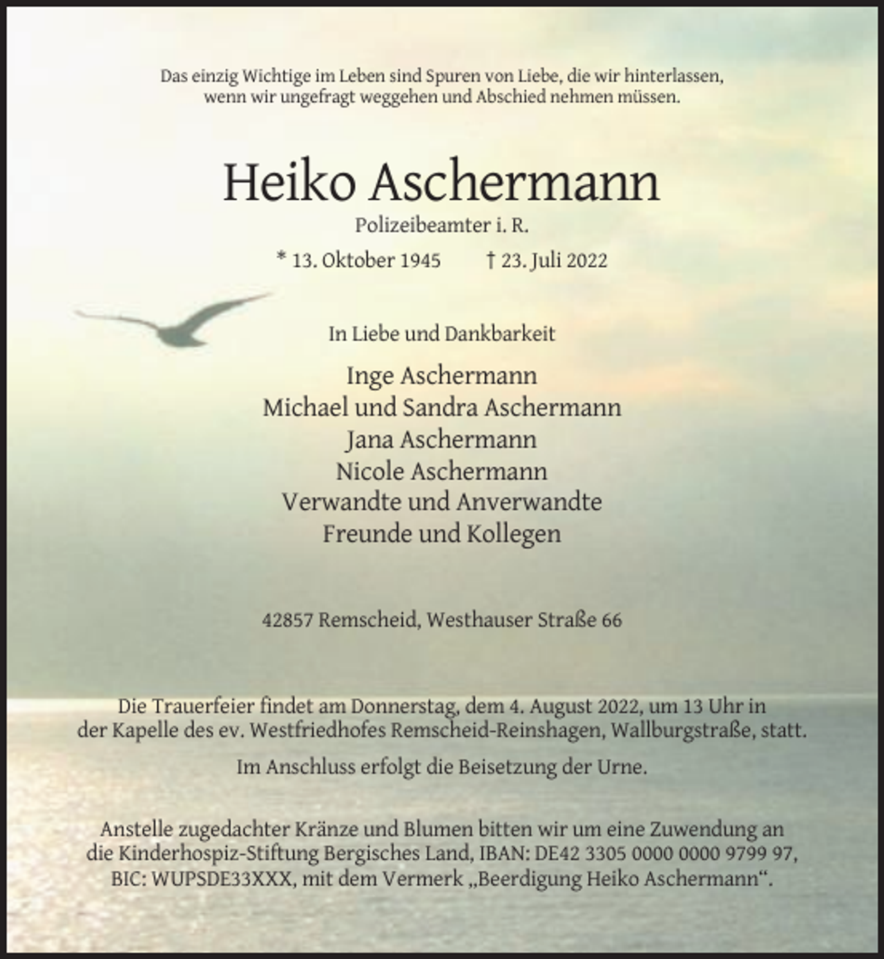 <p>Das einzig Wichtige im Leben sind Spuren von Liebe, die wir hinterlassen,<br />wenn wir ungefragt weggehen und Abschied nehmen müssen.</p><p>Heiko Aschermann<br />Polizeibeamter i. R.<br />* 13. Oktober 1945</p><p>† 23. Juli 2022</p><p>In Liebe und Dankbarkeit</p><p>Inge Aschermann<br />Michael und Sandra Aschermann<br />Jana Aschermann<br />Nicole Aschermann<br />Verwandte und Anverwandte<br />Freunde und Kollegen</p><p>42857 Remscheid, Westhauser Straße 66</p><p>Die Trauerfeier findet am Donnerstag, dem 4. August 2022, um 13 Uhr in<br />der Kapelle des ev. Westfriedhofes Remscheid-Reinshagen, Wallburgstraße, statt.<br />Im Anschluss erfolgt die Beisetzung der Urne.<br />Anstelle zugedachter Kränze und Blumen bitten wir um eine Zuwendung an<br />die Kinderhospiz-Stiftung Bergisches Land, IBAN: DE42 3305 9797,<br />BIC: WUPSDE33XXX, mit dem Vermerk „Beerdigung Heiko Aschermann“.</p>