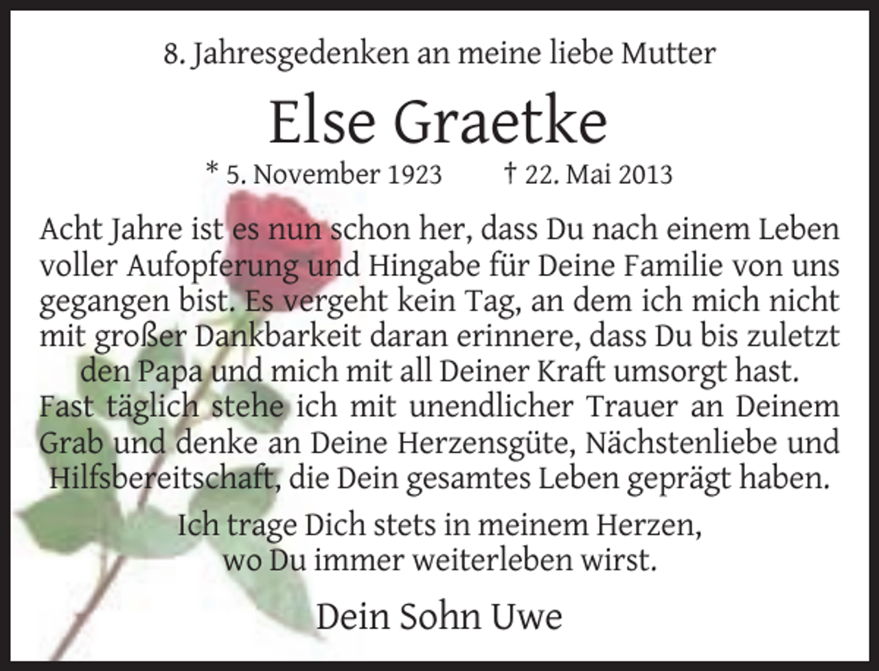 <p>8. Jahresgedenken an meine liebe Mutter</p><p>Else Graetke<br />* 5. November 1923</p><p>† 22. Mai 2013</p><p>Acht Jahre ist es nun schon her, dass Du nach einem Leben<br />voller Aufopferung und Hingabe für Deine Familie von uns<br />gegangen bist. Es vergeht kein Tag, an dem ich mich nicht<br />mit großer Dankbarkeit daran erinnere, dass Du bis zuletzt<br />den Papa und mich mit all Deiner Kraft umsorgt hast.<br />Fast täglich stehe ich mit unendlicher Trauer an Deinem<br />Grab und denke an Deine Herzensgüte, Nächstenliebe und<br />Hilfsbereitschaft, die Dein gesamtes Leben geprägt haben.<br />Ich trage Dich stets in meinem Herzen,<br />wo Du immer weiterleben wirst.</p><p>Dein Sohn Uwe</p>