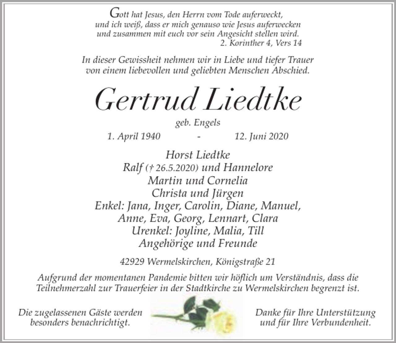 <p>G</p><p>ott hat Jesus, den Herrn vom Tode auferweckt,<br />und ich weiß, dass er mich genauso wie Jesus auferwecken<br />und zusammen mit euch vor sein Angesicht stellen wird.<br />2. Korinther 4, Vers 14</p><p>In dieser Gewissheit nehmen wir in Liebe und tiefer Trauer<br />von einem liebevollen und geliebten Menschen Abschied.</p><p>Gertrud Liedtke<br />1. April 1940</p><p>geb. Engels<br />-</p><p>12. Juni 2020</p><p>Horst Liedtke<br />Ralf († 26.5.2020) und Hannelore<br />Martin und Cornelia<br />Christa und Jürgen<br />Enkel: Jana, Inger, Carolin, Diane, Manuel,<br />Anne, Eva, Georg, Lennart, Clara<br />Urenkel: Joyline, Malia, Till<br />Angehörige und Freunde<br />42929 Wermelskirchen, Königstraße 21<br />Aufgrund der momentanen Pandemie bitten wir höflich um Verständnis, dass die<br />Teilnehmerzahl zur Trauerfeier in der Stadtkirche zu Wermelskirchen begrenzt ist.<br />Die zugelassenen Gäste werden<br />besonders benachrichtigt.</p><p>Danke für Ihre Unterstützung<br />und für Ihre Verbundenheit.</p>