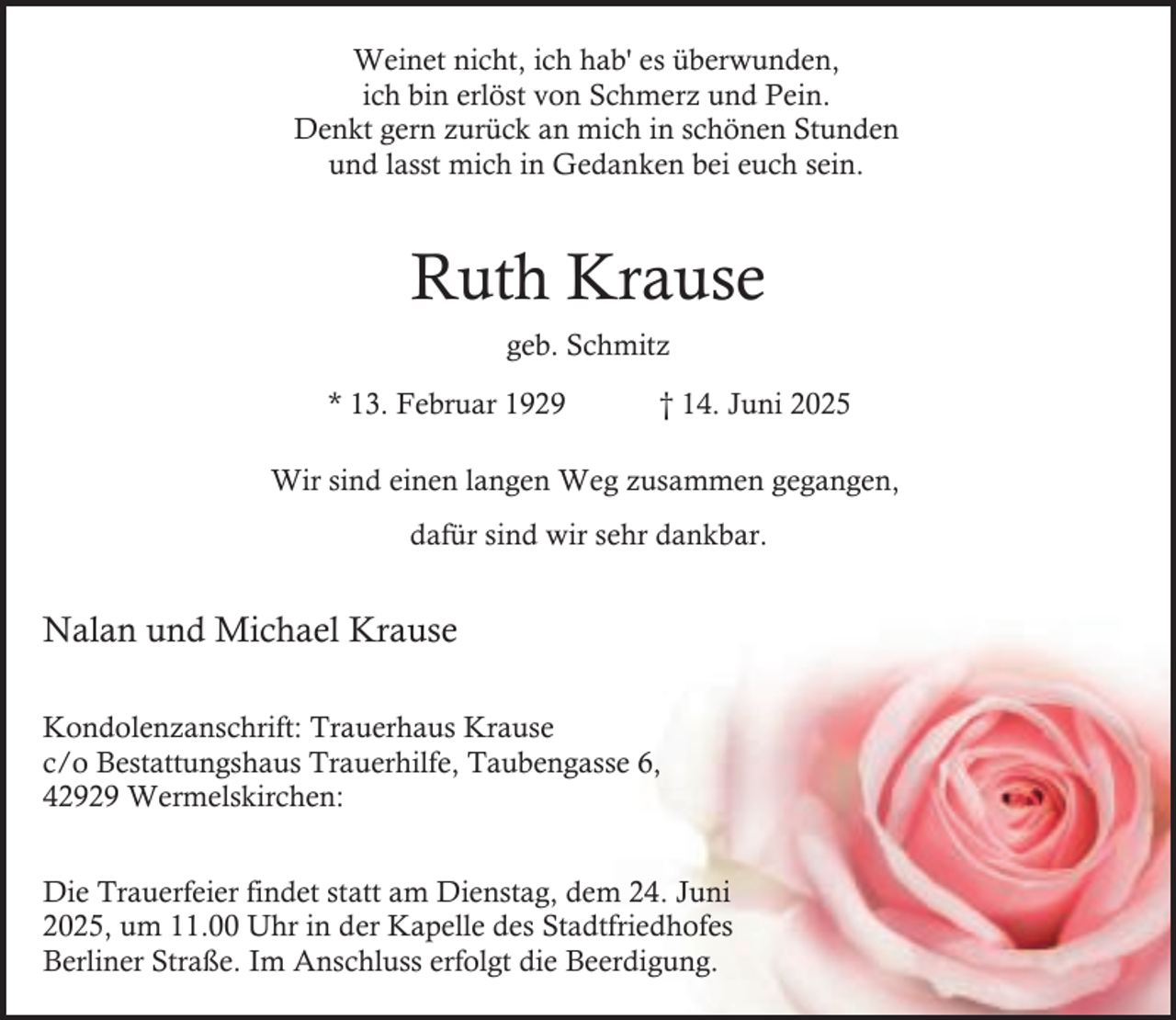 <p>Weinet nicht, ich hab' es überwunden,<br />ich bin erlöst von Schmerz und Pein.<br />Denkt gern zurück an mich in schönen Stunden<br />und lasst mich in Gedanken bei euch sein.</p><p>Ruth Krause<br />geb. Schmitz<br />* 13. Februar 1929</p><p>† 14. Juni 2025</p><p>Wir sind einen langen Weg zusammen gegangen,<br />dafür sind wir sehr dankbar.</p><p>Nalan und Michael Krause<br />Kondolenzanschrift: Trauerhaus Krause<br />c/o Bestattungshaus Trauerhilfe, Taubengasse 6,<br />42929 Wermelskirchen:<br />Die Trauerfeier findet statt am Dienstag, dem 24. Juni<br />2025, um 11.00 Uhr in der Kapelle des Stadtfriedhofes<br />Berliner Straße. Im Anschluss erfolgt die Beerdigung.</p>