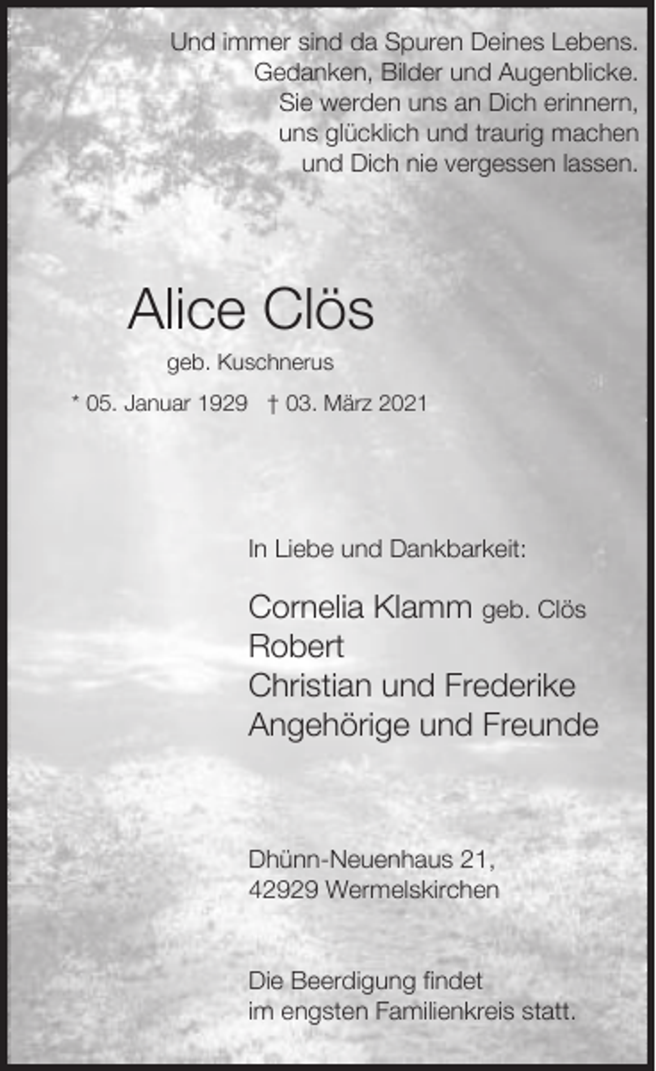 <p>Und immer sind da Spuren Deines Lebens.<br />Gedanken, Bilder und Augenblicke.<br />Sie werden uns an Dich erinnern,<br />uns glücklich und traurig machen<br />und Dich nie vergessen lassen.</p><p>Alice Clös<br />geb. Kuschnerus</p><p>* 05. Januar 1929 † 03. März 2021</p><p>In Liebe und Dankbarkeit:</p><p>Cornelia Klamm geb. Clös<br />Robert<br />Christian und Frederike<br />Angehörige und Freunde</p><p>Dhünn-Neuenhaus 21,<br />42929 Wermelskirchen<br />Die Beerdigung findet<br />im engsten Familienkreis statt.</p>