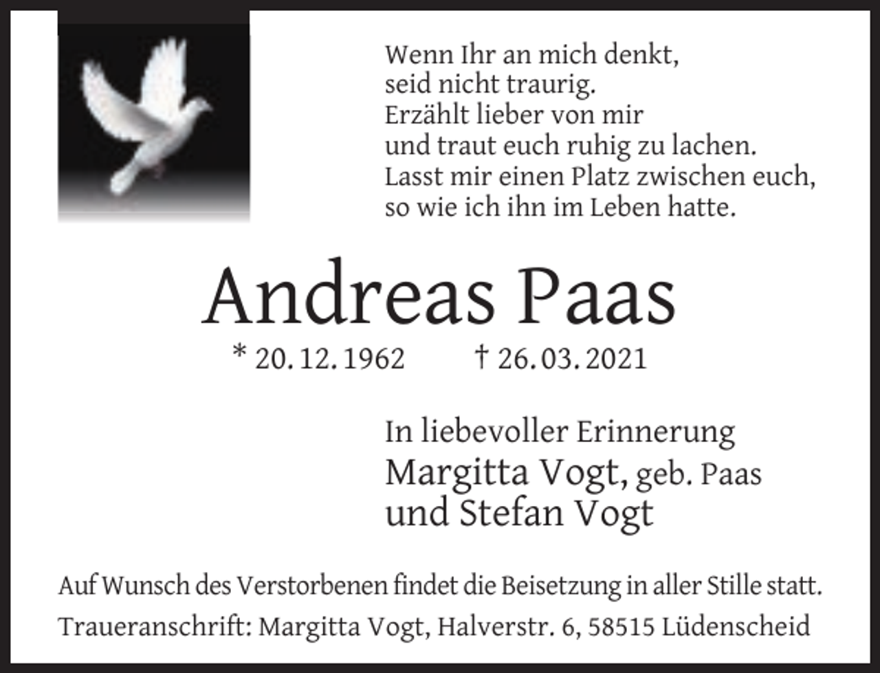 <p>Wenn Ihr an mich denkt,<br />seid nicht traurig.<br />Erzählt lieber von mir<br />und traut euch ruhig zu lachen.<br />Lasst mir einen Platz zwischen euch,<br />so wie ich ihn im Leben hatte.</p><p>Andreas Paas<br />* 20. 12. 1962</p><p>† 26. 03. 2021</p><p>In liebevoller Erinnerung<br />Margitta Vogt, geb. Paas</p><p>und Stefan Vogt</p><p>Auf Wunsch des Verstorbenen findet die Beisetzung in aller Stille statt.<br />Traueranschrift: Margitta Vogt, Halverstr. 6, 58515 Lüdenscheid</p>
