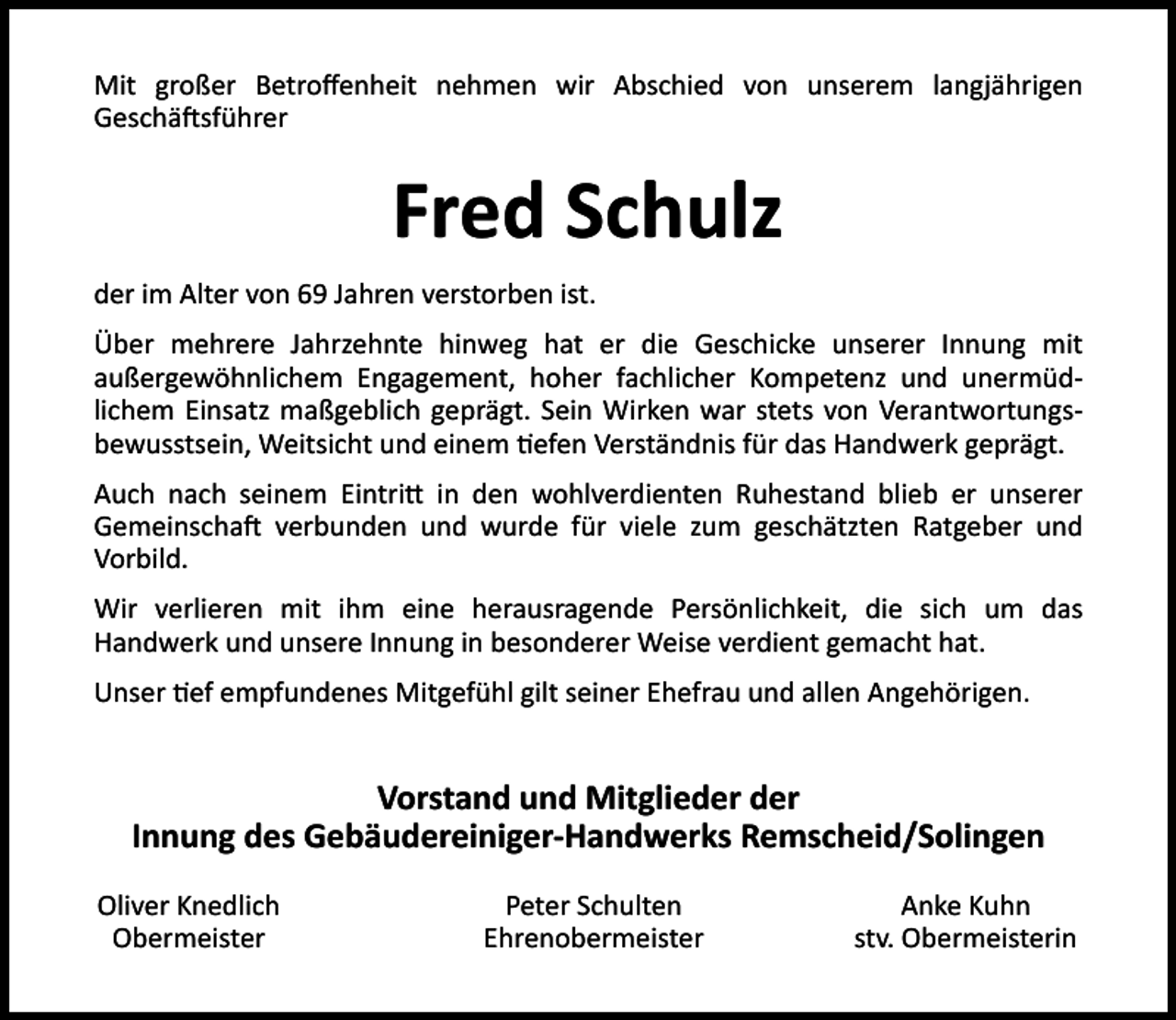<p>Mit großer Betroﬀenheit nehmen wir Abschied von unserem langjährigen<br />Geschä sführer</p><p>Fred Schulz<br />der im Alter von 69 Jahren verstorben ist.<br />Über mehrere Jahrzehnte hinweg hat er die Geschicke unserer Innung mit<br />außergewöhnlichem Engagement, hoher fachlicher Kompetenz und unermüdlichem Einsatz maßgeblich geprägt. Sein Wirken war stets von Verantwortungsbewusstsein, Weitsicht und einem efen Verständnis für das Handwerk geprägt.<br />Auch nach seinem Eintri in den wohlverdienten Ruhestand blieb er unserer<br />Gemeinscha verbunden und wurde für viele zum geschätzten Ratgeber und<br />Vorbild.<br />Wir verlieren mit ihm eine herausragende Persönlichkeit, die sich um das<br />Handwerk und unsere Innung in besonderer Weise verdient gemacht hat.<br />Unser ef empfundenes Mitgefühl gilt seiner Ehefrau und allen Angehörigen.</p><p>Vorstand und Mitglieder der<br />Innung des Gebäudereiniger-Handwerks Remscheid/Solingen<br />Oliver Knedlich<br />Obermeister</p><p>Peter Schulten<br />Ehrenobermeister</p><p>Anke Kuhn<br />stv. Obermeisterin</p>