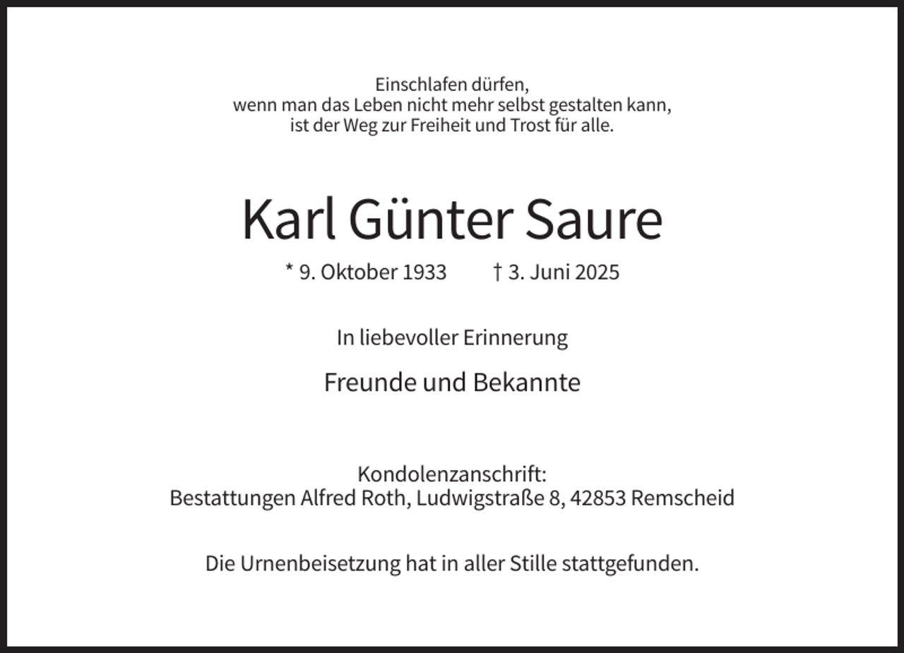 <p>Einschlafen dürfen,<br />wenn man das Leben nicht mehr selbst gestalten kann,<br />ist der Weg zur Freiheit und Trost für alle.</p><p>Karl Günter Saure<br />* 9. Oktober 1933</p><p>† 3. Juni 2025</p><p>In liebevoller Erinnerung</p><p>Freunde und Bekannte<br />Kondolenzanschrift:<br />Bestattungen Alfred Roth, Ludwigstraße 8, 42853 Remscheid<br />Die Urnenbeisetzung hat in aller Stille stattgefunden.</p>