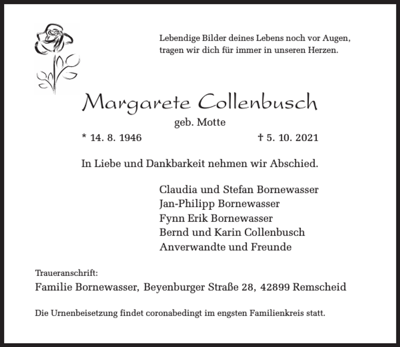 <p>Lebendige Bilder deines Lebens noch vor Augen,<br />tragen wir dich für immer in unseren Herzen.</p><p>Margarete Collenbusch<br />geb. Motte</p><p>* 14. 8. 1946</p><p>† 5. 10. 2021</p><p>In Liebe und Dankbarkeit nehmen wir Abschied.<br />Claudia und Stefan Bornewasser<br />Jan-Philipp Bornewasser<br />Fynn Erik Bornewasser<br />Bernd und Karin Collenbusch<br />Anverwandte und Freunde<br />Traueranschrift:</p><p>Familie Bornewasser, Beyenburger Straße 28, 42899 Remscheid<br />Die Urnenbeisetzung findet coronabedingt im engsten Familienkreis statt.</p>