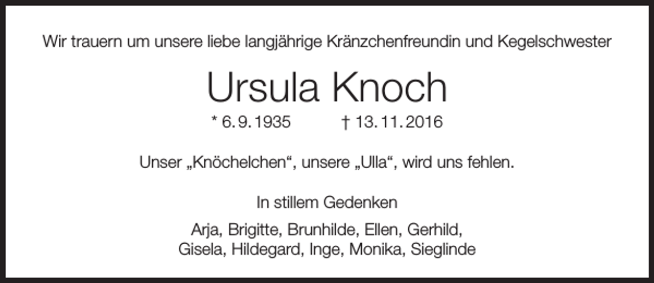<p>Wir trauern um unsere liebe langjährige Kränzchenfreundin und Kegelschwester</p><p>Ursula Knoch<br />* 6. 9. 1935</p><p>† 13. 11. 2016</p><p>Unser „Knöchelchen“, unsere „Ulla“, wird uns fehlen.<br />In stillem Gedenken<br />Arja, Brigitte, Brunhilde, Ellen, Gerhild,<br />Gisela, Hildegard, Inge, Monika, Sieglinde</p>