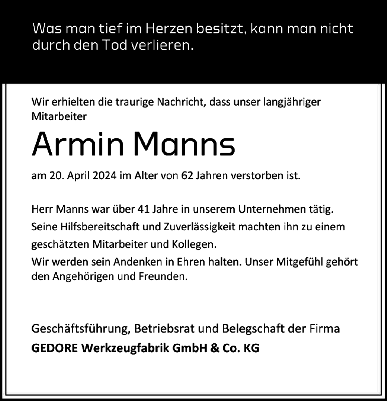 <p>Was man tief im Herzen besitzt, kann man nicht<br />durch den Tod verlieren.</p><p>Wir erhielten die traurige Nachricht, dass unser langjähriger<br />Mitarbeiter</p><p>Armin Manns</p><p>am 20. April 2024 im Alter von 62 Jahren verstorben ist.<br />Herr Manns war über 41 Jahre in unserem Unternehmen tätig.<br />Seine Hilfsbereitschaft und Zuverlässigkeit machten ihn zu einem<br />geschätzten Mitarbeiter und Kollegen.<br />Wir werden sein Andenken in Ehren halten. Unser Mitgefühl gehört<br />den Angehörigen und Freunden.</p><p>Geschäftsführung, Betriebsrat und Belegschaft der Firma<br />GEDORE Werkzeugfabrik GmbH &amp; Co. KG</p>