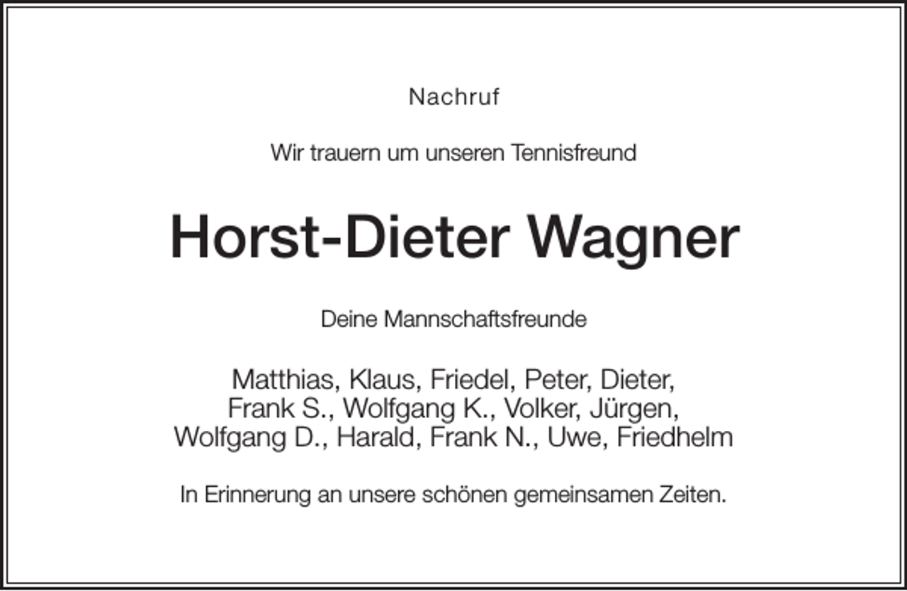 <p>Nachruf<br />Wir trauern um unseren Tennisfreund</p><p>Horst-Dieter Wagner<br />Deine Mannschaftsfreunde</p><p>Matthias, Klaus, Friedel, Peter, Dieter,<br />Frank S., Wolfgang K., Volker, Jürgen,<br />Wolfgang D., Harald, Frank N., Uwe, Friedhelm<br />In Erinnerung an unsere schönen gemeinsamen Zeiten.</p>