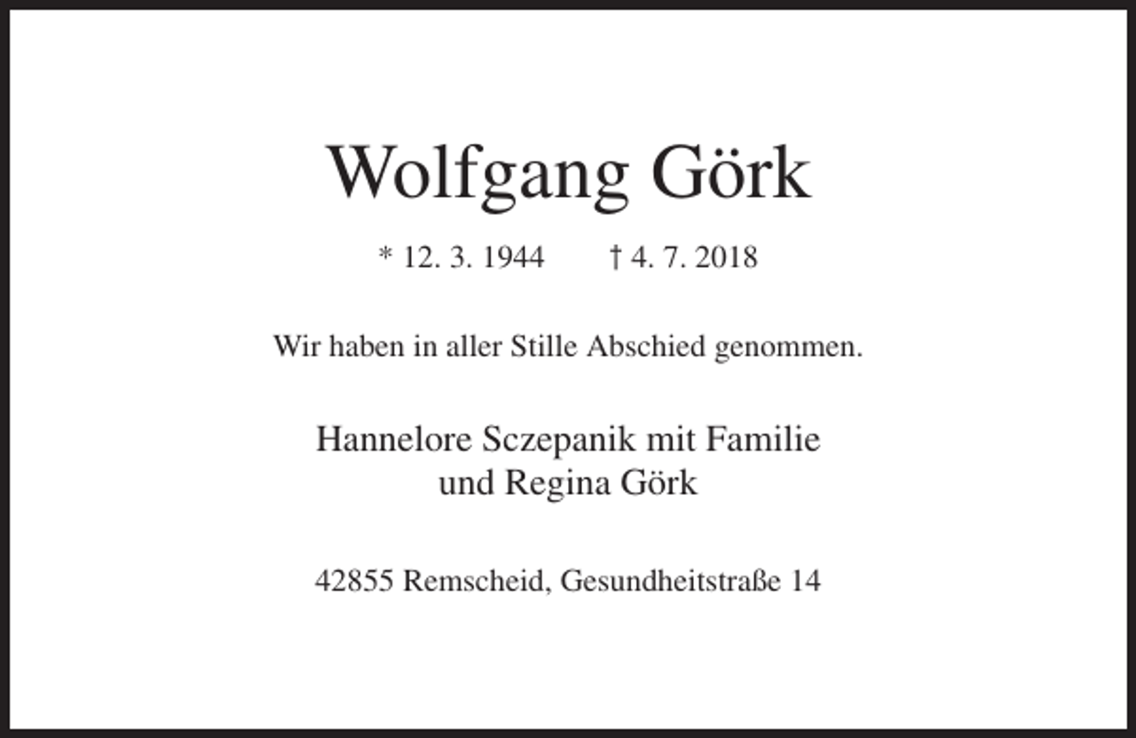 <p>Wolfgang Görk<br />* 12. 3. 1944</p><p>† 4. 7. 2018</p><p>Wir haben in aller Stille Abschied genommen.</p><p>Hannelore Sczepanik mit Familie<br />und Regina Görk<br />42855 Remscheid, Gesundheitstraße 14</p>