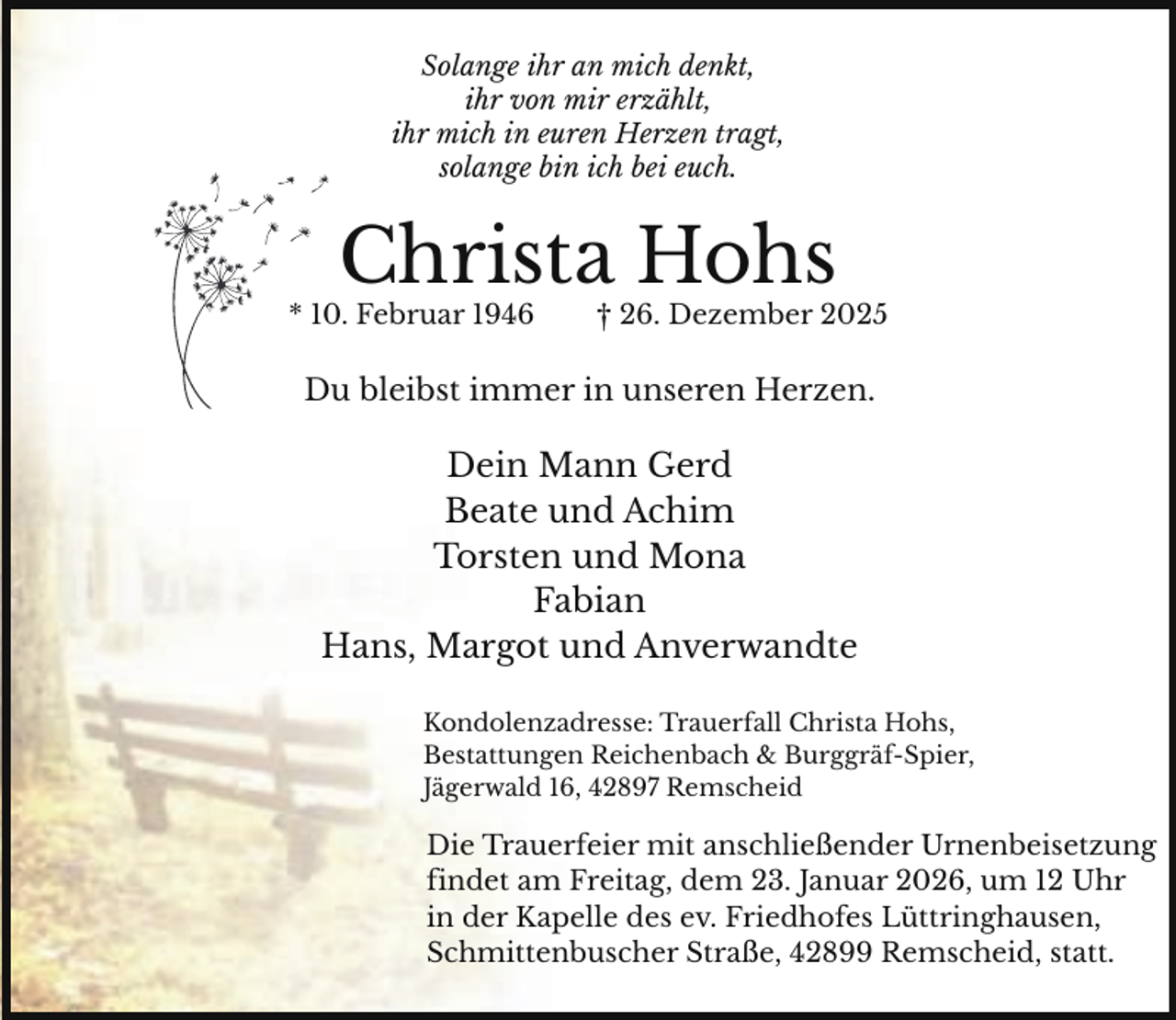 <p>Solange ihr an mich denkt,<br />ihr von mir erzählt,<br />ihr mich in euren Herzen tragt,<br />solange bin ich bei euch.</p><p>Christa Hohs</p><p>* 10. Februar 1946</p><p>† 26. Dezember 2025</p><p>Du bleibst immer in unseren Herzen.</p><p>Dein Mann Gerd<br />Beate und Achim<br />Torsten und Mona<br />Fabian<br />Hans, Margot und Anverwandte<br />Kondolenzadresse: Trauerfall Christa Hohs,<br />Bestattungen Reichenbach &amp; Burggräf-Spier,<br />Jägerwald 16, 42897 Remscheid</p><p>Die Trauerfeier mit anschließender Urnenbeisetzung<br />findet am Freitag, dem 23. Januar 2026, um 12 Uhr<br />in der Kapelle des ev. Friedhofes Lüttringhausen,<br />Schmittenbuscher Straße, 42899 Remscheid, statt.</p>