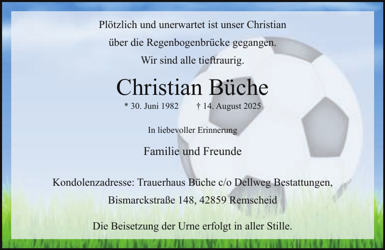 <p>Plötzlich und unerwartet ist unser Christian<br />über die Regenbogenbrücke gegangen.<br />Wir sind alle tieftraurig.</p><p>Christian Büche<br />* 30. Juni 1982</p><p>† 14. August 2025</p><p>In liebevoller Erinnerung</p><p>Familie und Freunde<br />Kondolenzadresse: Trauerhaus Büche c/o Dellweg Bestattungen,<br />Bismarckstraße 148, 42859 Remscheid<br />Die Beisetzung der Urne erfolgt in aller Stille.</p>