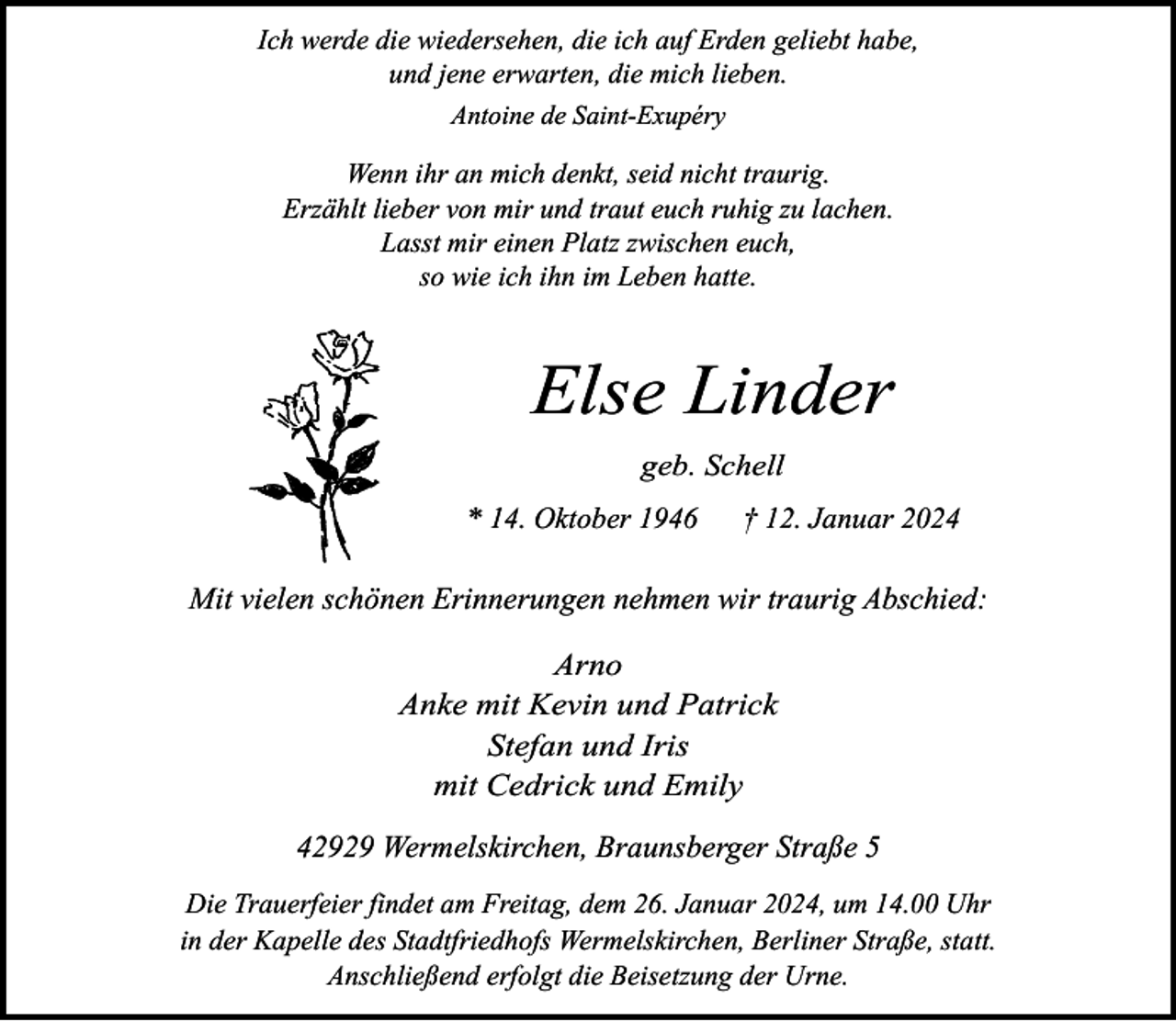 <p>Ich werde die wiedersehen, die ich auf Erden geliebt habe,<br />und jene erwarten, die mich lieben.<br />Antoine de Saint-Exupéry</p><p>Wenn ihr an mich denkt, seid nicht traurig.<br />Erzählt lieber von mir und traut euch ruhig zu lachen.<br />Lasst mir einen Platz zwischen euch,<br />so wie ich ihn im Leben hatte.</p><p>Else Linder<br />geb. Schell<br />* 14. Oktober 1946</p><p>† 12. Januar 2024</p><p>Mit vielen schönen Erinnerungen nehmen wir traurig Abschied:<br />Arno<br />Anke mit Kevin und Patrick<br />Stefan und Iris<br />mit Cedrick und Emily<br />42929 Wermelskirchen, Braunsberger Straße 5<br />Die Trauerfeier findet am Freitag, dem 26. Januar 2024, um 14.00 Uhr<br />in der Kapelle des Stadtfriedhofs Wermelskirchen, Berliner Straße, statt.<br />Anschließend erfolgt die Beisetzung der Urne.</p>
