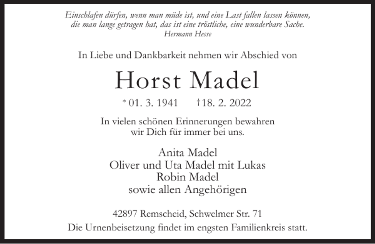 <p>Einschlafen dürfen, wenn man müde ist, und eine Last fallen lassen können,<br />die man lange getragen hat, das ist eine tröstliche, eine wunderbare Sache.<br />Hermann Hesse</p><p>In Liebe und Dankbarkeit nehmen wir Abschied von</p><p>Horst Madel<br />*</p><p>01. 3. 1941</p><p>† 18.</p><p>2. 2022</p><p>In vielen schönen Erinnerungen bewahren<br />wir Dich für immer bei uns.</p><p>Anita Madel<br />Oliver und Uta Madel mit Lukas<br />Robin Madel<br />sowie allen Angehörigen<br />42897 Remscheid, Schwelmer Str. 71<br />Die Urnenbeisetzung findet im engsten Familienkreis statt.</p>
