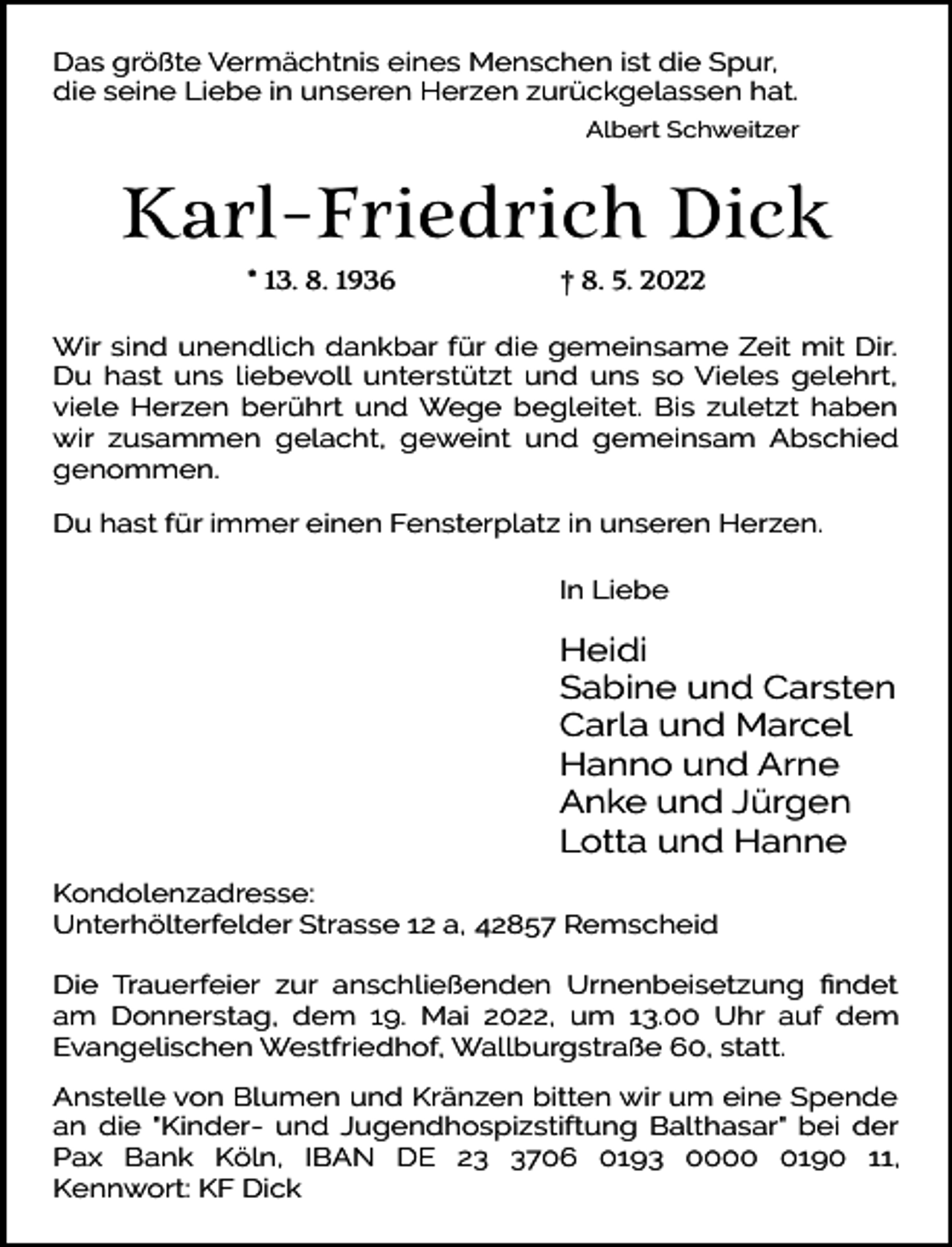 <p>Das größte Vermächtnis eines Menschen ist die Spur,<br />die seine Liebe in unseren Herzen zurückgelassen hat.<br />Albert Schweitzer</p><p>Karl-Friedrich Dick<br />* 13. 8. 1936</p><p>† 8. 5. 2022</p><p>Wir sind unendlich dankbar für die gemeinsame Zeit mit Dir.<br />Du hast uns liebevoll unterstützt und uns so Vieles gelehrt,<br />viele Herzen berührt und Wege begleitet. Bis zuletzt haben<br />wir zusammen gelacht, geweint und gemeinsam Abschied<br />genommen.<br />Du hast für immer einen Fensterplatz in unseren Herzen.<br />In Liebe</p><p>Heidi<br />Sabine und Carsten<br />Carla und Marcel<br />Hanno und Arne<br />Anke und Jürgen<br />Lotta und Hanne<br />Kondolenzadresse:<br />Unterhölterfelder Strasse 12 a, 42857 Remscheid<br />Die Trauerfeier zur anschließenden Urnenbeisetzung ﬁndet<br />am Donnerstag, dem 19. Mai 2022, um 13.00 Uhr auf dem<br />Evangelischen Westfriedhof, Wallburgstraße 60, statt.<br />Anstelle von Blumen und Kränzen bitten wir um eine Spende<br />an die "Kinder- und Jugendhospizstiftung Balthasar" bei der<br />Pax Bank Köln, IBAN DE 2706 0193 000190 11,<br />Kennwort: KF Dick</p>