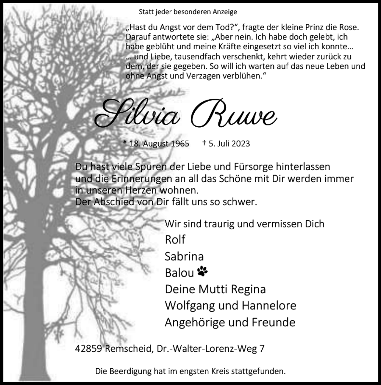 <p>Statt jeder besonderen Anzeige</p><p>„Hast du Angst vor dem Tod?“, fragte der kleine Prinz die Rose.<br />Darauf antwortete sie: „Aber nein. Ich habe doch gelebt, ich<br />habe geblüht und meine Kräfte eingesetzt so viel ich konnte…<br />… und Liebe, tausendfach verschenkt, kehrt wieder zurück zu<br />dem, der sie gegeben. So will ich warten auf das neue Leben und<br />ohne Angst und Verzagen verblühen.“</p><p>Silvia Ruwe<br />* 18. August 1965</p><p>† 5. Juli 2023</p><p>Du hast viele Spuren der Liebe und Fürsorge hinterlassen<br />und die Erinnerungen an all das Schöne mit Dir werden immer<br />in unseren Herzen wohnen.<br />Der Abschied von Dir fällt uns so schwer.<br />Wir sind traurig und vermissen Dich</p><p>Rolf<br />Sabrina<br />Balou<br />Deine Mutti Regina<br />Wolfgang und Hannelore<br />Angehörige und Freunde<br />42859 Remscheid, Dr.-Walter-Lorenz-Weg 7<br />Die Beerdigung hat im engsten Kreis stattgefunden.</p>