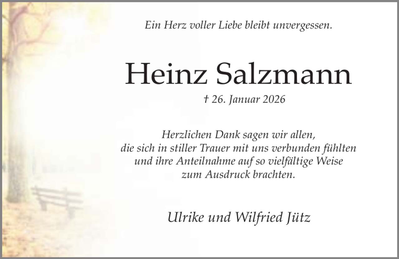 <p>Ein Herz voller Liebe bleibt unvergessen.</p><p>Heinz Salzmann<br />† 26. Januar 2026</p><p>Herzlichen Dank sagen wir allen,<br />die sich in stiller Trauer mit uns verbunden fühlten<br />und ihre Anteilnahme auf so vielfältige Weise<br />zum Ausdruck brachten.</p><p>Ulrike und Wilfried Jütz</p>