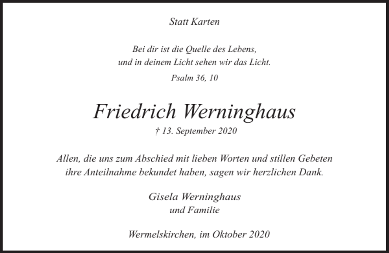 <p>Statt Karten<br />Bei dir ist die Quelle des Lebens,<br />und in deinem Licht sehen wir das Licht.<br />Psalm 36, 10</p><p>Friedrich Werninghaus<br />† 13. September 2020</p><p>Allen, die uns zum Abschied mit lieben Worten und stillen Gebeten<br />ihre Anteilnahme bekundet haben, sagen wir herzlichen Dank.<br />Gisela Werninghaus<br />und Familie</p><p>Wermelskirchen, im Oktober 2020</p>