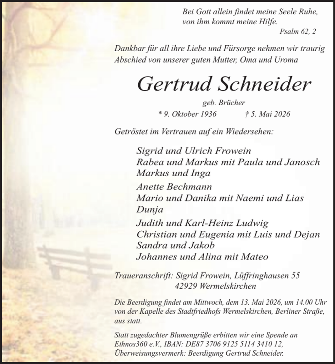<p>Bei Gott allein findet meine Seele Ruhe,<br />von ihm kommt meine Hilfe.<br />Psalm 62, 2</p><p>Dankbar für all ihre Liebe und Fürsorge nehmen wir traurig<br />Abschied von unserer guten Mutter, Oma und Uroma</p><p>Gertrud Schneider<br />geb. Brücher<br />* 9. Oktober 1936<br />† 5. Mai 2026</p><p>Getröstet im Vertrauen auf ein Wiedersehen:</p><p>Sigrid und Ulrich Frowein<br />Rabea und Markus mit Paula und Janosch<br />Markus und Inga<br />Anette Bechmann<br />Mario und Danika mit Naemi und Lias<br />Dunja<br />Judith und Karl-Heinz Ludwig<br />Christian und Eugenia mit Luis und Dejan<br />Sandra und Jakob<br />Johannes und Alina mit Mateo<br />Traueranschrift: Sigrid Frowein, Lüffringhausen 55<br />42929 Wermelskirchen<br />Die Beerdigung findet am Mittwoch, dem 13. Mai 2026, um 14.00 Uhr<br />von der Kapelle des Stadtfriedhofs Wermelskirchen, Berliner Straße,<br />aus statt.<br />Statt zugedachter Blumengrüße erbitten wir eine Spende an<br />Ethnos360 e.V., IBAN: DE87 3706 912114 3410 12,<br />Überweisungsvermerk: Beerdigung Gertrud Schneider.</p>