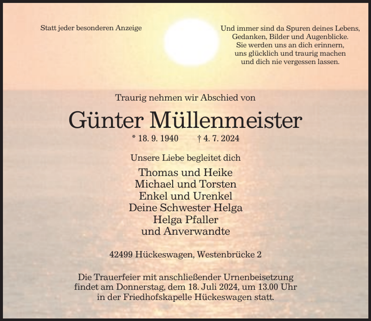 <p>Statt jeder besonderen Anzeige</p><p>Und immer sind da Spuren deines Lebens,<br />Gedanken, Bilder und Augenblicke.<br />Sie werden uns an dich erinnern,<br />uns glücklich und traurig machen<br />und dich nie vergessen lassen.</p><p>Traurig nehmen wir Abschied von</p><p>Günter Müllenmeister<br />* 18. 9. 1940</p><p>† 4. 7. 2024</p><p>Unsere Liebe begleitet dich</p><p>Thomas und Heike<br />Michael und Torsten<br />Enkel und Urenkel<br />Deine Schwester Helga<br />Helga Pfaller<br />und Anverwandte<br />42499 Hückeswagen, Westenbrücke 2<br />Die Trauerfeier mit anschließender Urnenbeisetzung<br />findet am Donnerstag, dem 18. Juli 2024, um 13.00 Uhr<br />in der Friedhofskapelle Hückeswagen statt.</p>