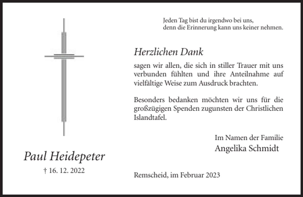 <p>Jeden Tag bist du irgendwo bei uns,<br />denn die Erinnerung kann uns keiner nehmen.</p><p>Herzlichen Dank<br />sagen wir allen, die sich in stiller Trauer mit uns<br />verbunden fühlten und ihre Anteilnahme auf<br />vielfältige Weise zum Ausdruck brachten.<br />Besonders bedanken möchten wir uns für die<br />großzügigen Spenden zugunsten der Christlichen<br />Islandtafel.<br />Im Namen der Familie</p><p>Paul Heidepeter<br />† 16. 12. 2022</p><p>Angelika Schmidt<br />Remscheid, im Februar 2023</p>