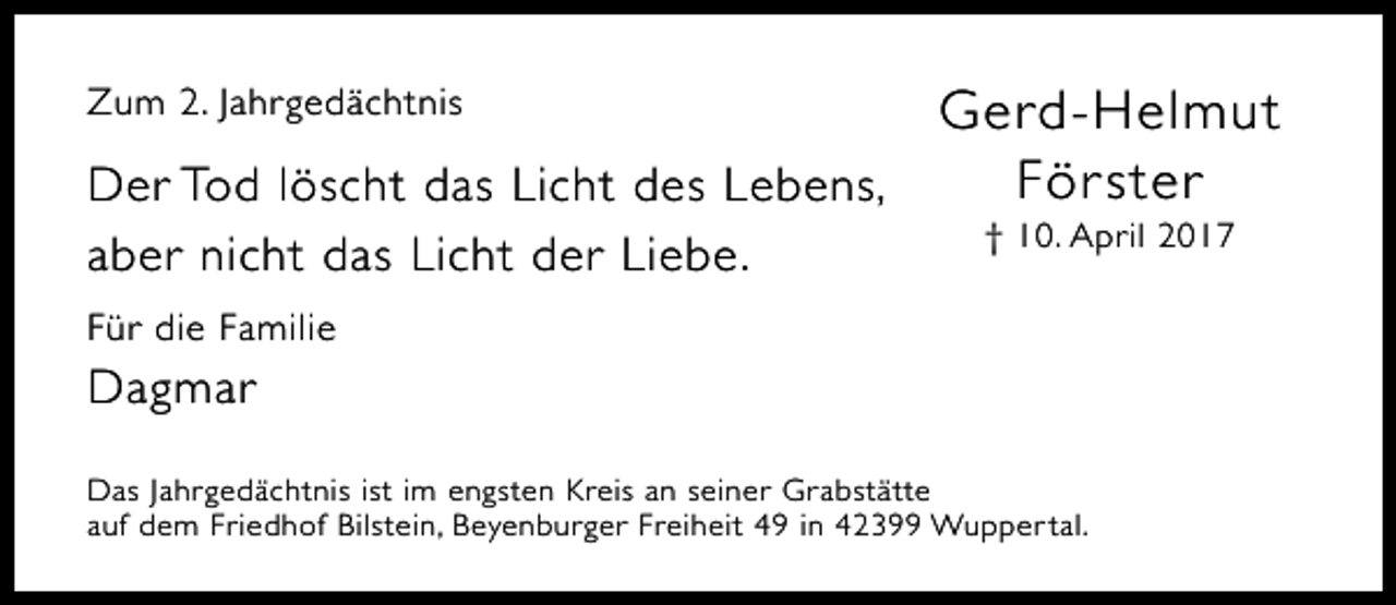 <p>Gerd-Helmut<br />För ster<br />Der Tod löscht das Licht des Lebens,<br />Zum 2. Jahrgedächtnis</p><p>aber nicht das Licht der Liebe.</p><p>† 10. April 2017</p><p>Für die Familie</p><p>Dagmar<br />Das Jahrgedächtnis ist im engsten Kreis an seiner Grabstätte<br />auf dem Friedhof Bilstein, Beyenburger Freiheit 49 in 42399 Wupper tal.</p>