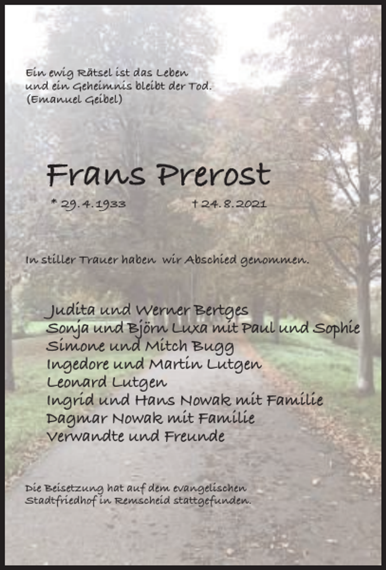 <p>Ein ewig Rätsel ist das Leben<br />und ein Geheimnis bleibt der Tod.<br />(Emanuel Geibel)</p><p>Frans Prerost<br />* 29. 4. 1933</p><p>† 24. 8. 2021</p><p>In stiller Trauer haben wir Abschied genommen.</p><p>Judita und Werner Bertges<br />Sonja und Björn Luxa mit Paul und Sophie<br />Simone und Mitch Bugg<br />Ingedore und Martin Lutgen<br />Leonard Lutgen<br />Ingrid und Hans Nowak mit Familie<br />Dagmar Nowak mit Familie<br />Verwandte und Freunde<br />Die Beisetzung hat auf dem evangelischen<br />Stadtfriedhof in Remscheid stattgefunden.</p>