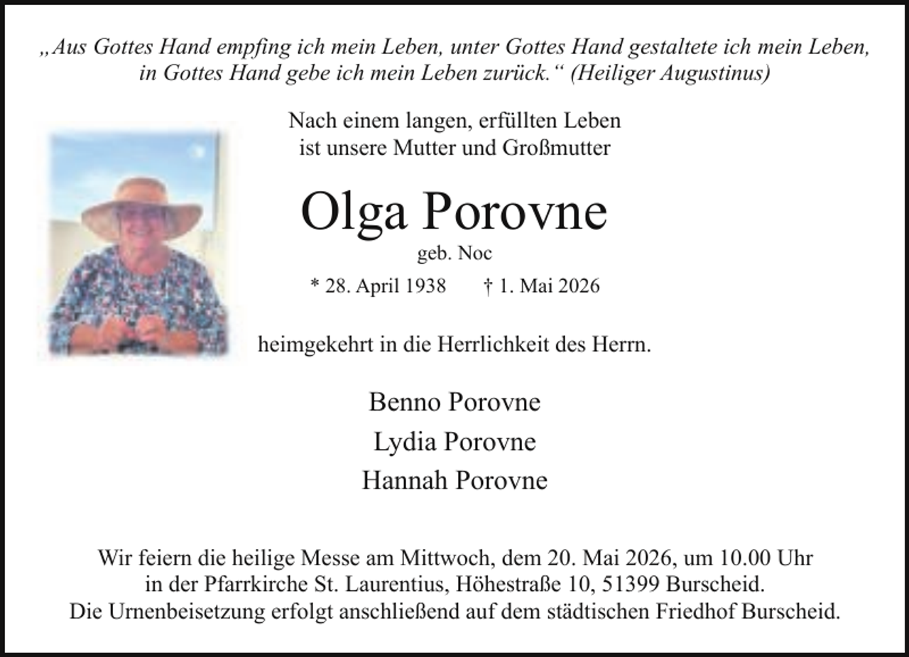 <p>„Aus Gottes Hand empfing ich mein Leben, unter Gottes Hand gestaltete ich mein Leben,<br />in Gottes Hand gebe ich mein Leben zurück.“ (Heiliger Augustinus)<br />Nach einem langen, erfüllten Leben<br />ist unsere Mutter und Großmutter</p><p>Olga Porovne<br />geb. Noc</p><p>* 28. April 1938</p><p>† 1. Mai 2026</p><p>heimgekehrt in die Herrlichkeit des Herrn.</p><p>Benno Porovne<br />Lydia Porovne<br />Hannah Porovne<br />Wir feiern die heilige Messe am Mittwoch, dem 20. Mai 2026, um 10.00 Uhr<br />in der Pfarrkirche St. Laurentius, Höhestraße 10, 51399 Burscheid.<br />Die Urnenbeisetzung erfolgt anschließend auf dem städtischen Friedhof Burscheid.</p>