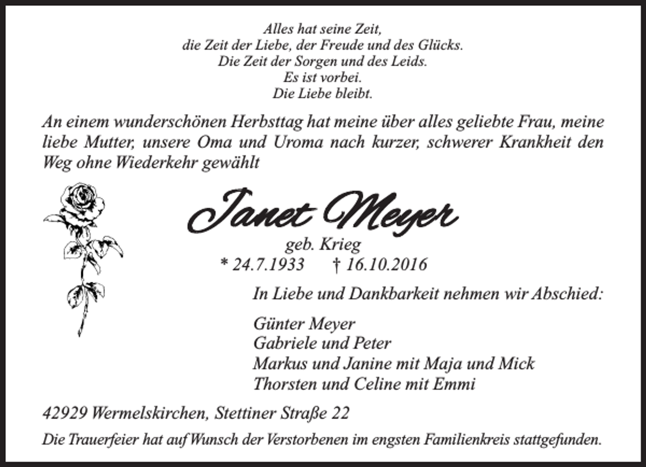 <p>Alles hat seine Zeit,<br />die Zeit der Liebe, der Freude und des Glücks.<br />Die Zeit der Sorgen und des Leids.<br />Es ist vorbei.<br />Die Liebe bleibt.</p><p>An einem wunderschönen Herbsttag hat meine über alles geliebte Frau, meine<br />liebe Mutter, unsere Oma und Uroma nach kurzer, schwerer Krankheit den<br />Weg ohne Wiederkehr gewählt</p><p>geb. Krieg<br />* 24.7.1933<br />† 16.10.2016<br />In Liebe und Dankbarkeit nehmen wir Abschied:<br />Günter Meyer<br />Gabriele und Peter<br />Markus und Janine mit Maja und Mick<br />Thorsten und Celine mit Emmi<br />42929 Wermelskirchen, Stettiner Straße 22<br />Die Trauerfeier hat auf Wunsch der Verstorbenen im engsten Familienkreis stattgefunden.</p>