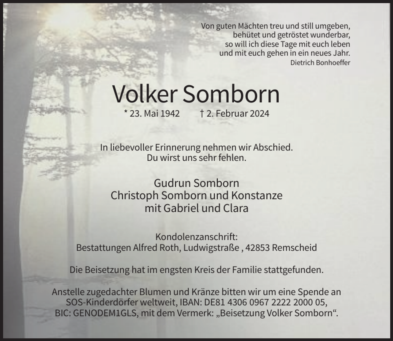<p>Von guten Mächten treu und still umgeben,<br />behütet und getröstet wunderbar,<br />so will ich diese Tage mit euch leben<br />und mit euch gehen in ein neues Jahr.<br />Dietrich Bonhoeffer</p><p>Volker Somborn<br />* 23. Mai 1942</p><p>† 2. Februar 2024</p><p>In liebevoller Erinnerung nehmen wir Abschied.<br />Du wirst uns sehr fehlen.</p><p>Gudrun Somborn<br />Christoph Somborn und Konstanze<br />mit Gabriel und Clara<br />Kondolenzanschrift:<br />Bestattungen Alfred Roth, Ludwigstraße , 42853 Remscheid<br />Die Beisetzung hat im engsten Kreis der Familie stattgefunden.<br />Anstelle zugedachter Blumen und Kränze bitten wir um eine Spende an<br />SOS-Kinderdörfer weltweit, IBAN: DE81 4306 0967 222005,<br />BIC: GENODEM1GLS, mit dem Vermerk: „Beisetzung Volker Somborn“.</p>