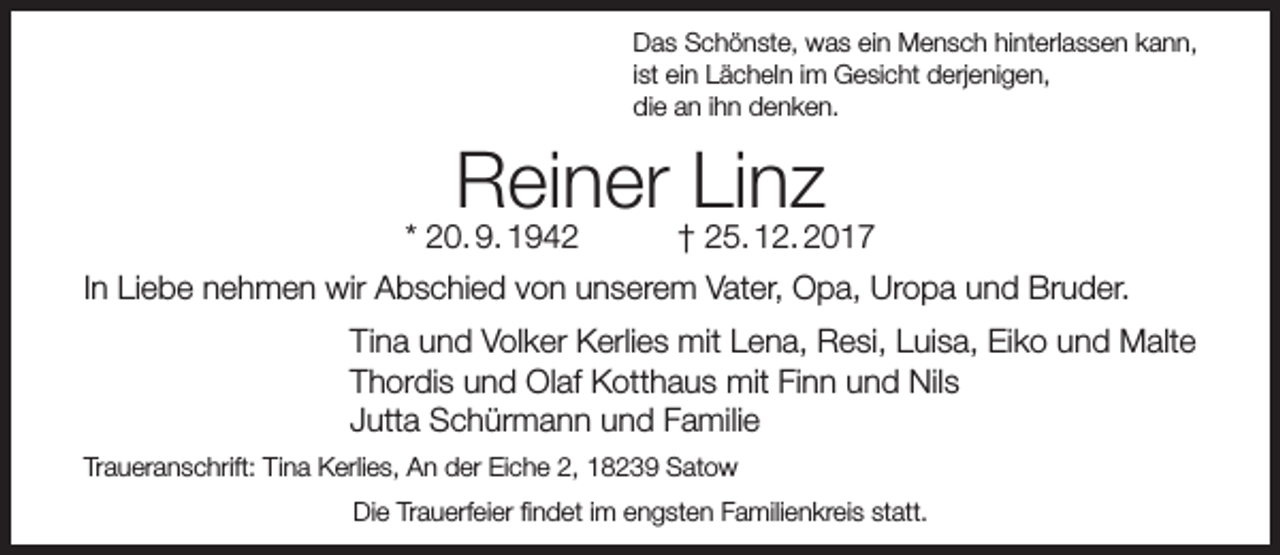 <p>Das Schönste, was ein Mensch hinterlassen kann,<br />ist ein Lächeln im Gesicht derjenigen,<br />die an ihn denken.</p><p>Reiner †Linz<br />25. 12. 2017</p><p>* 20. 9. 1942</p><p>In Liebe nehmen wir Abschied von unserem Vater, Opa, Uropa und Bruder.<br />Tina und Volker Kerlies mit Lena, Resi, Luisa, Eiko und Malte<br />Thordis und Olaf Kotthaus mit Finn und Nils<br />Jutta Schürmann und Familie<br />Traueranschrift: Tina Kerlies, An der Eiche 2, 18239 Satow<br />Die Trauerfeier findet im engsten Familienkreis statt.</p>