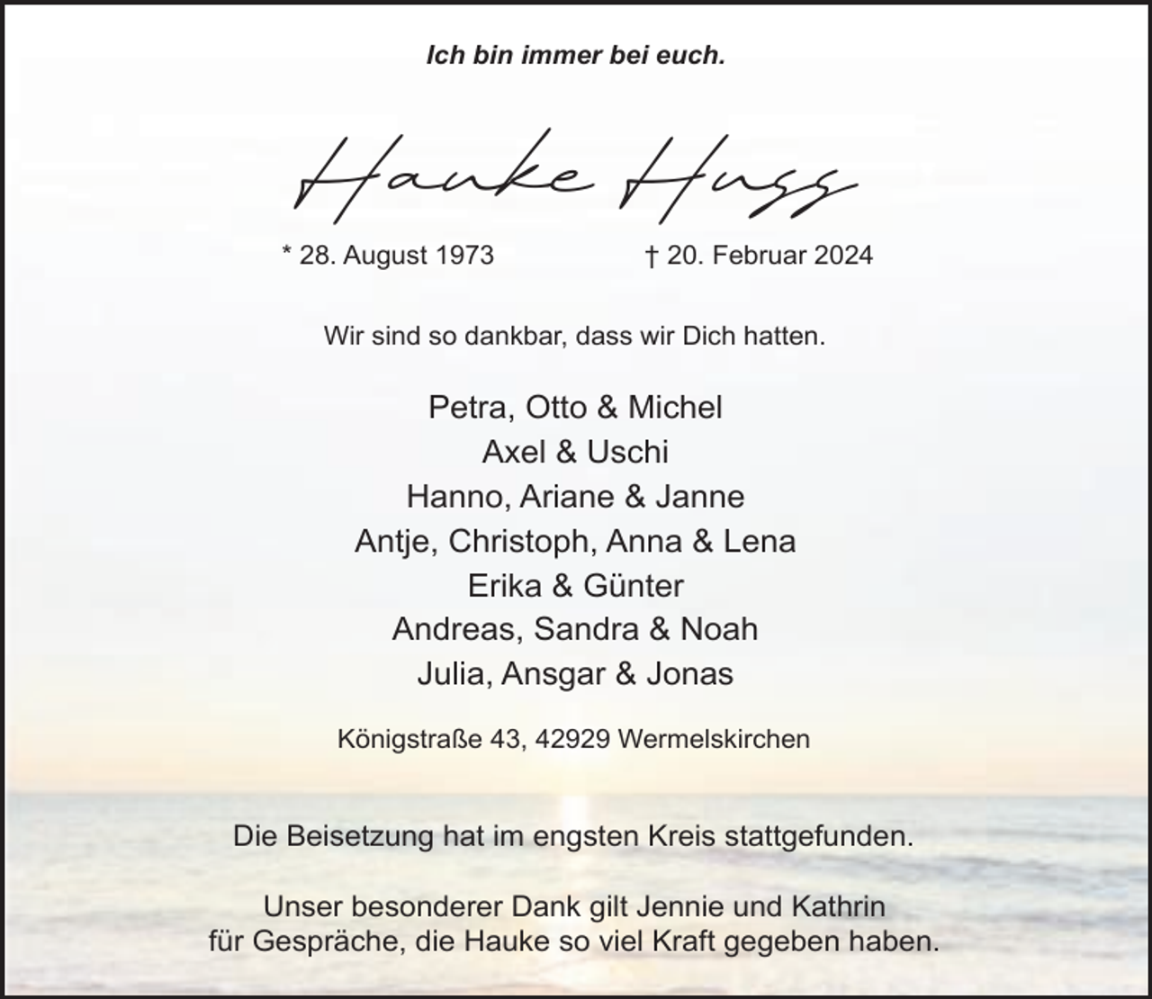 <p>Ich bin immer bei euch.</p><p>Hauke Huss<br />* 28. August 1973</p><p>† 20. Februar 2024</p><p>Wir sind so dankbar, dass wir Dich hatten.</p><p>Petra, Otto &amp; Michel<br />Axel &amp; Uschi<br />Hanno, Ariane &amp; Janne<br />Antje, Christoph, Anna &amp; Lena<br />Erika &amp; Günter<br />Andreas, Sandra &amp; Noah<br />Julia, Ansgar &amp; Jonas<br />Königstraße 43, 42929 Wermelskirchen</p><p>Die Beisetzung hat im engsten Kreis stattgefunden.<br />Unser besonderer Dank gilt Jennie und Kathrin<br />für Gespräche, die Hauke so viel Kraft gegeben haben.</p>
