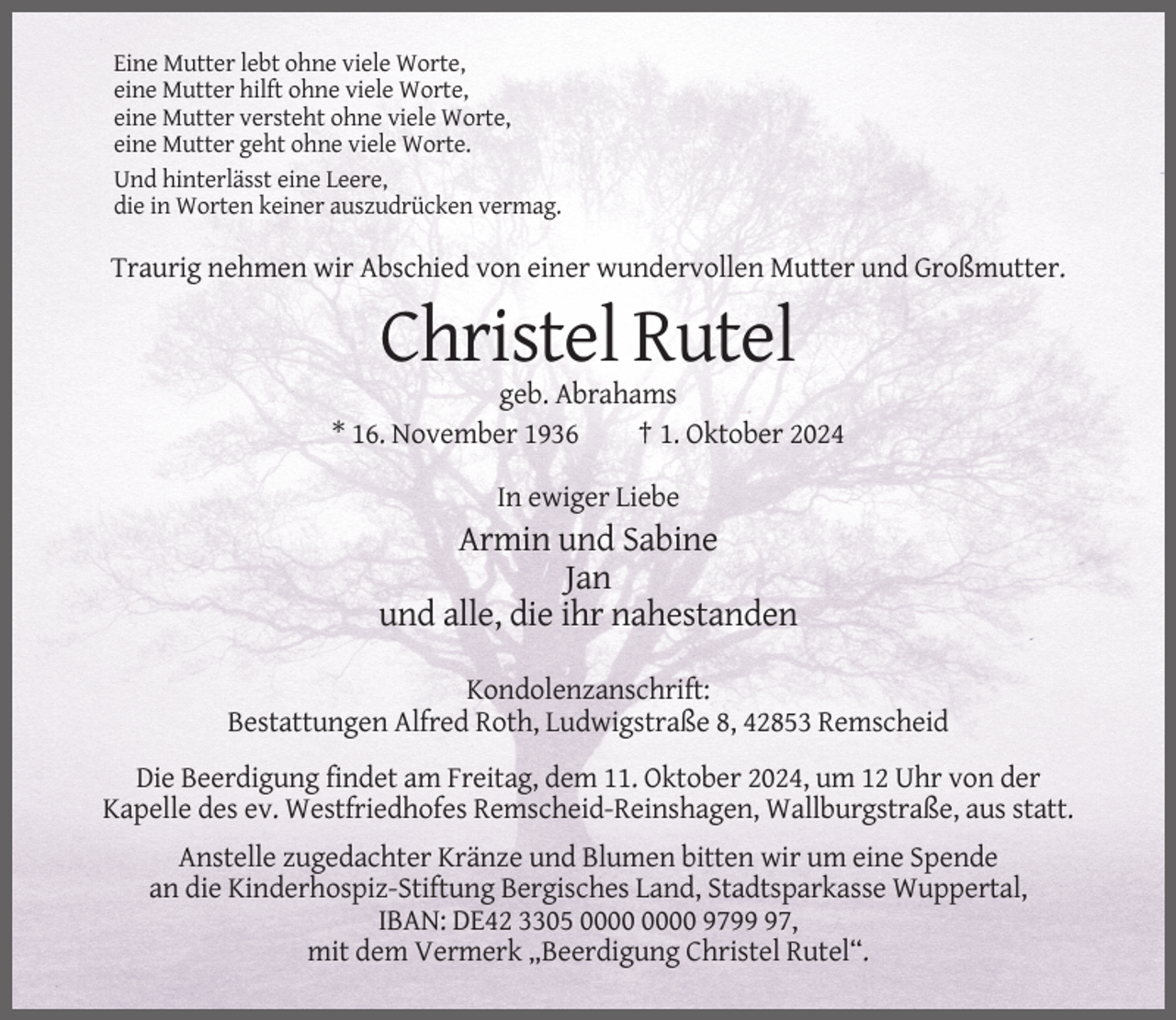 <p>Eine Mutter lebt ohne viele Worte,<br />eine Mutter hilft ohne viele Worte,<br />eine Mutter versteht ohne viele Worte,<br />eine Mutter geht ohne viele Worte.<br />Und hinterlässt eine Leere,<br />die in Worten keiner auszudrücken vermag.</p><p>Traurig nehmen wir Abschied von einer wundervollen Mutter und Großmutter.</p><p>Christel Rutel<br />geb. Abrahams<br />* 16. November 1936<br />† 1. Oktober 2024<br />In ewiger Liebe</p><p>Armin und Sabine<br />Jan<br />und alle, die ihr nahestanden<br />Kondolenzanschrift:<br />Bestattungen Alfred Roth, Ludwigstraße 8, 42853 Remscheid<br />Die Beerdigung findet am Freitag, dem 11. Oktober 2024, um 12 Uhr von der<br />Kapelle des ev. Westfriedhofes Remscheid-Reinshagen, Wallburgstraße, aus statt.<br />Anstelle zugedachter Kränze und Blumen bitten wir um eine Spende<br />an die Kinderhospiz-Stiftung Bergisches Land, Stadtsparkasse Wuppertal,<br />IBAN: DE42 3305 9797,<br />mit dem Vermerk „Beerdigung Christel Rutel“.</p>