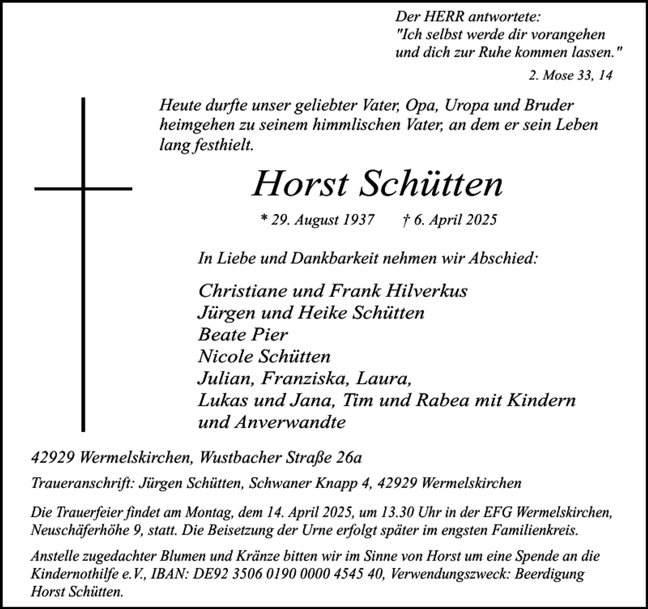 <p>Der HERR antwortete:<br />"Ich selbst werde dir vorangehen<br />und dich zur Ruhe kommen lassen."<br />2. Mose 33, 14</p><p>Heute durfte unser geliebter Vater, Opa, Uropa und Bruder<br />heimgehen zu seinem himmlischen Vater, an dem er sein Leben<br />lang festhielt.</p><p>Horst Schütten<br />* 29. August 1937</p><p>† 6. April 2025</p><p>In Liebe und Dankbarkeit nehmen wir Abschied:</p><p>Christiane und Frank Hilverkus<br />Jürgen und Heike Schütten<br />Beate Pier<br />Nicole Schütten<br />Julian, Franziska, Laura,<br />Lukas und Jana, Tim und Rabea mit Kindern<br />und Anverwandte<br />42929 Wermelskirchen, Wustbacher Straße 26a<br />Traueranschrift: Jürgen Schütten, Schwaner Knapp 4, 42929 Wermelskirchen<br />Die Trauerfeier findet am Montag, dem 14. April 2025, um 13.30 Uhr in der EFG Wermelskirchen,<br />Neuschäferhöhe 9, statt. Die Beisetzung der Urne erfolgt später im engsten Familienkreis.<br />Anstelle zugedachter Blumen und Kränze bitten wir im Sinne von Horst um eine Spende an die<br />Kindernothilfe e.V., IBAN: DE92 3506 019000 4545 40, Verwendungszweck: Beerdigung<br />Horst Schütten.</p>