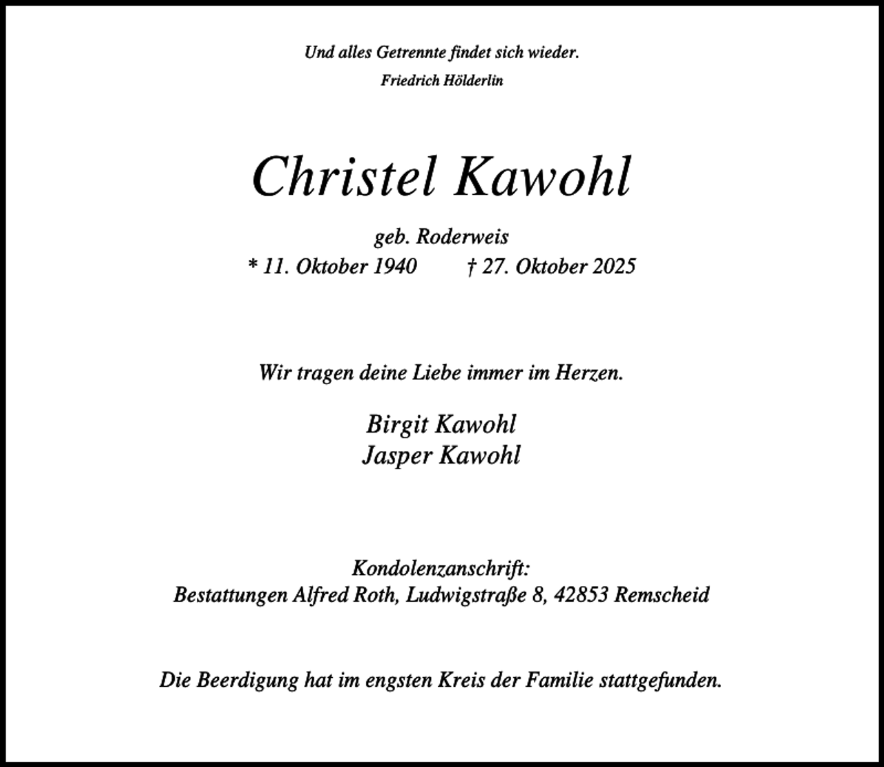 <p>Und alles Getrennte findet sich wieder.<br />Friedrich Hölderlin</p><p>Christel Kawohl<br />geb. Roderweis<br />* 11. Oktober 1940<br />† 27. Oktober 2025</p><p>Wir tragen deine Liebe immer im Herzen.</p><p>Birgit Kawohl<br />Jasper Kawohl</p><p>Kondolenzanschrift:<br />Bestattungen Alfred Roth, Ludwigstraße 8, 42853 Remscheid</p><p>Die Beerdigung hat im engsten Kreis der Familie stattgefunden.</p>