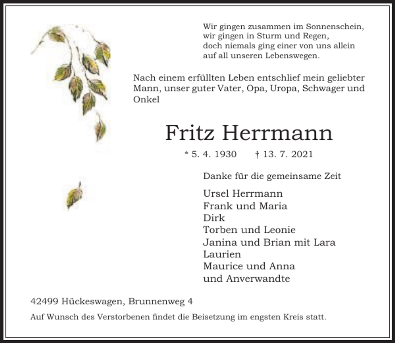 <p>Wir gingen zusammen im Sonnenschein,<br />wir gingen in Sturm und Regen,<br />doch niemals ging einer von uns allein<br />auf all unseren Lebenswegen.</p><p>Nach einem erfüllten Leben entschlief mein geliebter<br />Mann, unser guter Vater, Opa, Uropa, Schwager und<br />Onkel</p><p>Fritz Herrmann<br />* 5. 4. 1930</p><p>† 13. 7. 2021</p><p>Danke für die gemeinsame Zeit</p><p>Ursel Herrmann<br />Frank und Maria<br />Dirk<br />Torben und Leonie<br />Janina und Brian mit Lara<br />Laurien<br />Maurice und Anna<br />und Anverwandte<br />42499 Hückeswagen, Brunnenweg 4<br />Auf Wunsch des Verstorbenen ndet die Beisetzung im engsten Kreis statt.</p>