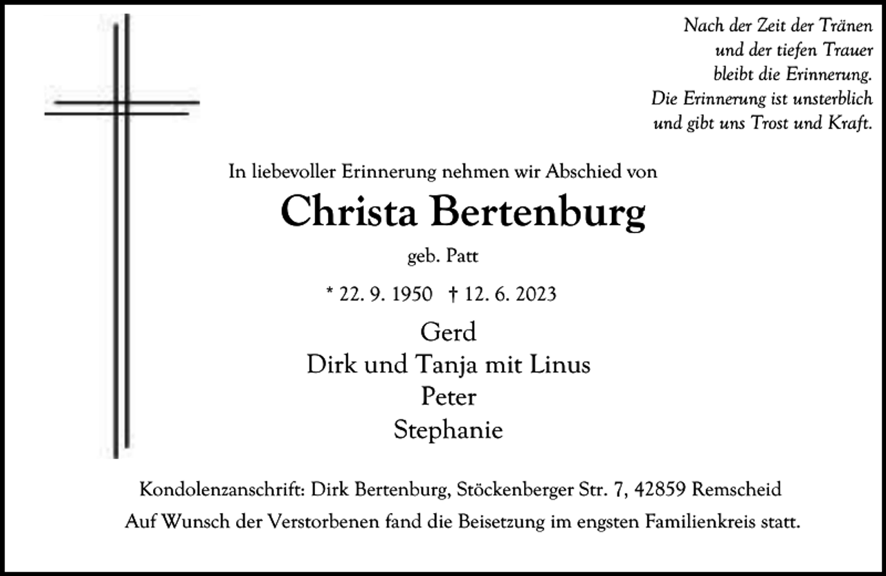 <p>Nach der Zeit der Tränen<br />und der tiefen Trauer<br />bleibt die Erinnerung.<br />Die Erinnerung ist unsterblich<br />und gibt uns Trost und Kraft.<br />In liebevoller Erinnerung nehmen wir Abschied von</p><p>Christa Bertenburg<br />geb. Patt<br />* 22. 9. 1950 † 12. 6. 2023</p><p>Gerd<br />Dirk und Tanja mit Linus<br />Peter<br />Stephanie<br />Kondolenzanschrift: Dirk Bertenburg, Stöckenberger Str. 7, 42859 Remscheid<br />Auf Wunsch der Verstorbenen fand die Beisetzung im engsten Familienkreis statt.</p>