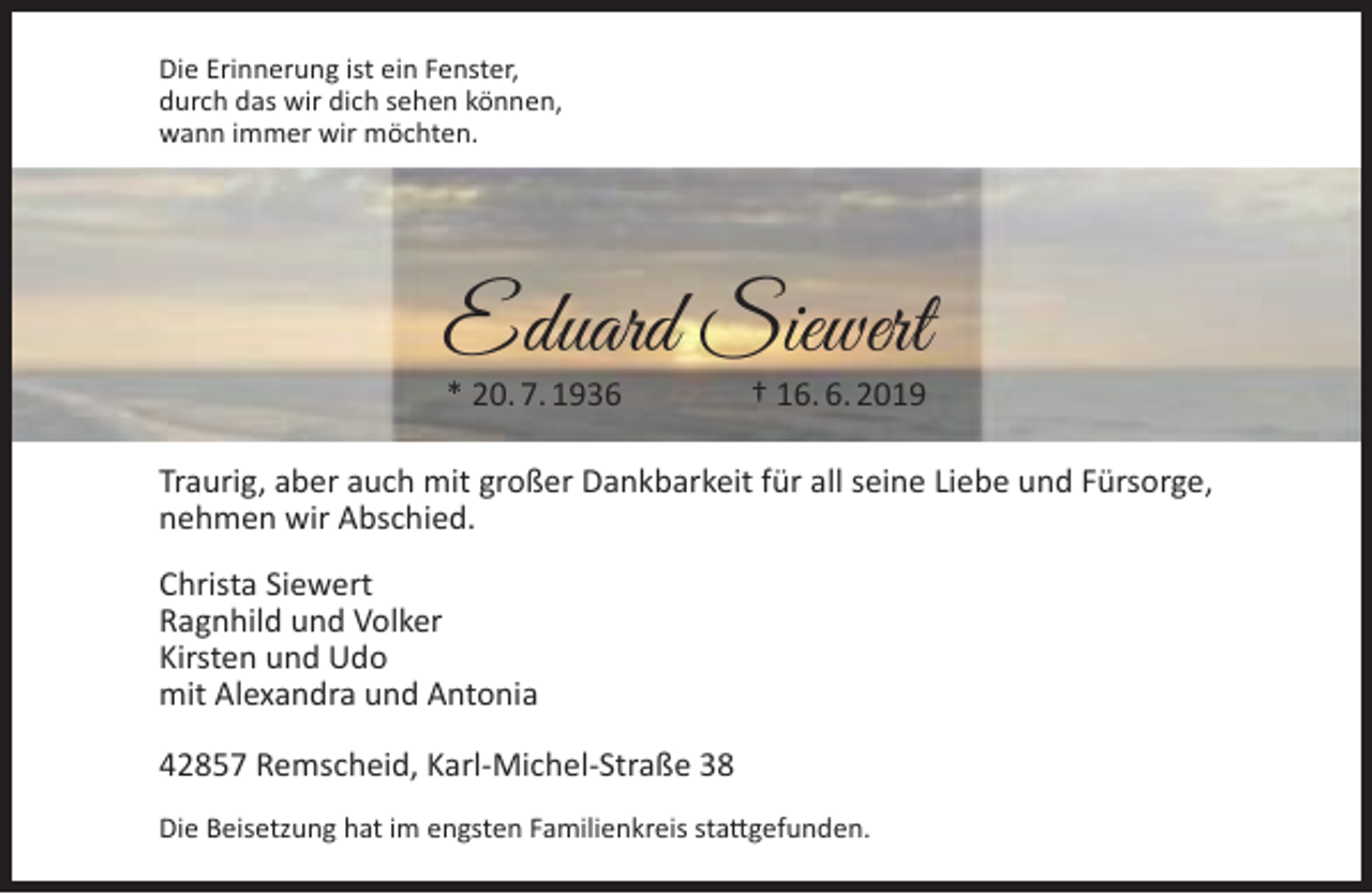 <p>Die Erinnerung ist ein Fenster,<br />durch das wir dich sehen können,<br />wann immer wir möchten.</p><p>Eduard Siewert<br />* 20. 7. 1936</p><p>† 16. 6. 2019</p><p>Traurig, aber auch mit großer Dankbarkeit für all seine Liebe und Fürsorge,<br />nehmen wir Abschied.<br />Christa Siewert<br />Ragnhild und Volker<br />Kirsten und Udo<br />mit Alexandra und Antonia<br />42857 Remscheid, Karl-Michel-Straße 38<br />Die Beisetzung hat im engsten Familienkreis stattgefunden.</p>
