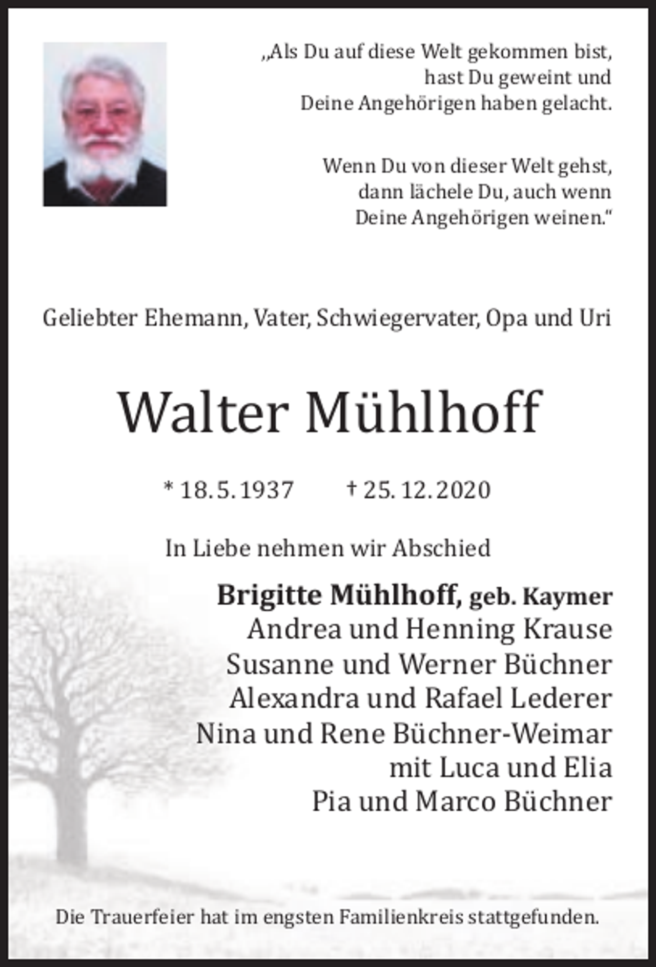 <p>,,Als Du auf diese Welt gekommen bist,<br />hast Du geweint und<br />Deine Angehörigen haben gelacht.<br />Wenn Du von dieser Welt gehst,<br />dann lächele Du, auch wenn<br />Deine Angehörigen weinen.“</p><p>Geliebter Ehemann, Vater, Schwiegervater, Opa und Uri</p><p>Walter Mühlhoff<br />* 18. 5. 1937</p><p>† 25. 12. 2020</p><p>In Liebe nehmen wir Abschied</p><p>Brigitte Mühlhoff, geb. Kaymer<br />Andrea und Henning Krause<br />Susanne und Werner Büchner<br />Alexandra und Rafael Lederer<br />Nina und Rene Büchner-Weimar<br />mit Luca und Elia<br />Pia und Marco Büchner</p><p>Die Trauerfeier hat im engsten Familienkreis stattgefunden.</p>