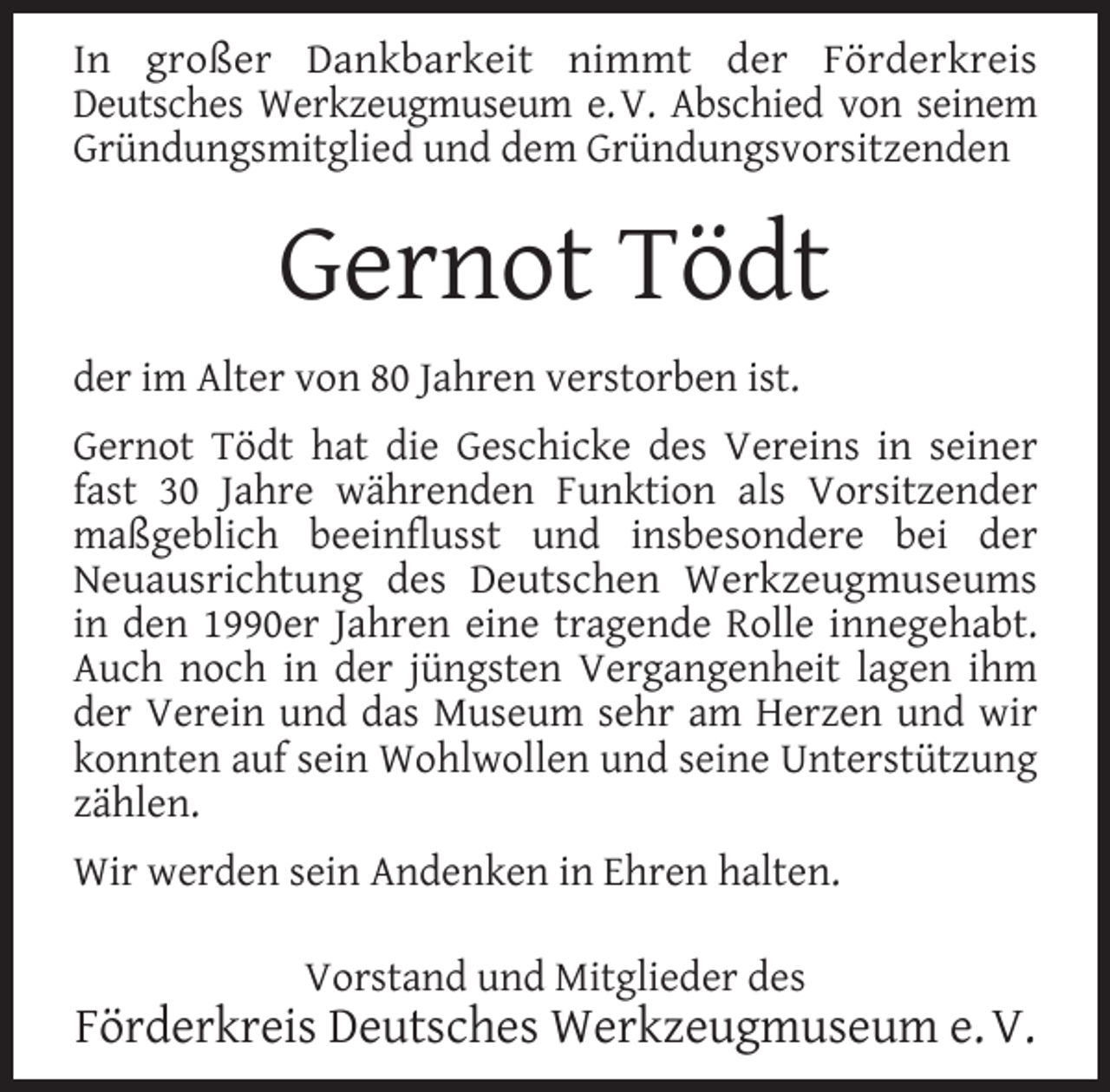 <p>In großer Dankbarkeit nimmt der Förderkreis<br />Deutsches Werkzeugmuseum e. V. Abschied von seinem<br />Gründungsmitglied und dem Gründungsvorsitzenden</p><p>Gernot Tödt<br />der im Alter von 80 Jahren verstorben ist.<br />Gernot Tödt hat die Geschicke des Vereins in seiner<br />fast 30 Jahre währenden Funktion als Vorsitzender<br />maßgeblich beeinflusst und insbesondere bei der<br />Neuausrichtung des Deutschen Werkzeugmuseums<br />in den 1990er Jahren eine tragende Rolle innegehabt.<br />Auch noch in der jüngsten Vergangenheit lagen ihm<br />der Verein und das Museum sehr am Herzen und wir<br />konnten auf sein Wohlwollen und seine Unterstützung<br />zählen.<br />Wir werden sein Andenken in Ehren halten.<br />Vorstand und Mitglieder des</p><p>Förderkreis Deutsches Werkzeugmuseum e. V.</p>