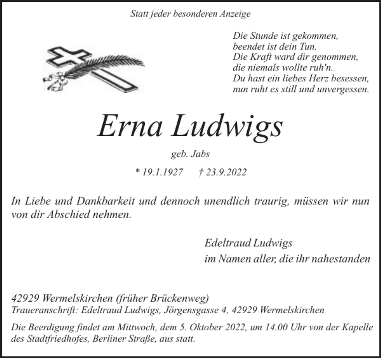 <p>Statt jeder besonderen Anzeige</p><p>Die Stunde ist gekommen,<br />beendet ist dein Tun.<br />Die Kraft ward dir genommen,<br />die niemals wollte ruh'n.<br />Du hast ein liebes Herz besessen,<br />nun ruht es still und unvergessen.</p><p>Erna Ludwigs<br />geb. Jabs</p><p>* 19.1.1927</p><p>† 23.9.2022</p><p>In Liebe und Dankbarkeit und dennoch unendlich traurig, müssen wir nun<br />von dir Abschied nehmen.<br />Edeltraud Ludwigs<br />im Namen aller, die ihr nahestanden<br />42929 Wermelskirchen (früher Brückenweg)</p><p>Traueranschrift: Edeltraud Ludwigs, Jörgensgasse 4, 42929 Wermelskirchen<br />Die Beerdigung findet am Mittwoch, dem 5. Oktober 2022, um 14.00 Uhr von der Kapelle<br />des Stadtfriedhofes, Berliner Straße, aus statt.</p>