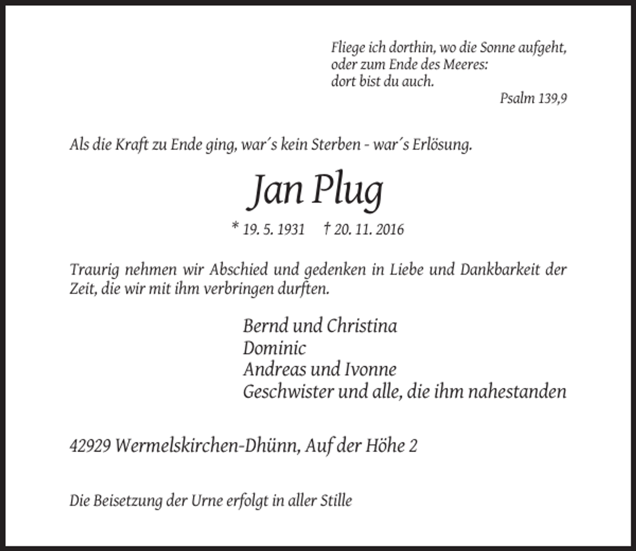 <p>Fliege ich dorthin, wo die Sonne aufgeht,<br />oder zum Ende des Meeres:<br />dort bist du auch.<br />Psalm 139,9</p><p>Als die Kraft zu Ende ging, war´s kein Sterben - war´s Erlösung.</p><p>Jan Plug<br />* 19. 5. 1931 † 20. 11. 2016<br />Traurig nehmen wir Abschied und gedenken in Liebe und Dankbarkeit der<br />Zeit, die wir mit ihm verbringen durften.</p><p>Bernd und Christina<br />Dominic<br />Andreas und Ivonne<br />Geschwister und alle, die ihm nahestanden<br />42929 Wermelskirchen-Dhünn, Auf der Höhe 2<br />Die Beisetzung der Urne erfolgt in aller Stille</p>